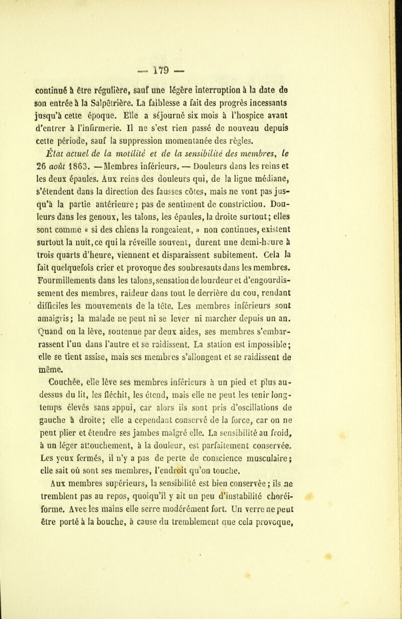 continue a cHre reguliere, sauf une I6gere interruption a la date do son entree a la Salpetriere. La faiblesse a fait des progres incessants jusqu'a celte epoque. Elle a s£journe six inois a l'hospice avant d'entrer a rinfirmerie. II ne s'est rien passe de nouveau depuis cette periode, sauf la suppression momentanee des regies. Etat actuel de la motilite et de la sensibilite des membres, le 26 aoia 1863. —Membres inferieurs. —- Douleurs dans les reins et les deux epaules. Aux reins des douleurs qui, de la ligne mediane, s'e'tendent dans la direction des fausses cotes, mais ne vont pas jus- qu'a la partie anterieure; pas de sentiment de constriction. Dou- leurs dans les genoux, les talons, les epaules, la droite surtout; elles sont com me « si des chiens la rongeaient,» non continues, existent surtout la nuit,ce qui la reveille souvent, durent une denai-heure a trois quarts d'heure, viennent et disparaissent subitement. Cela la fait quelquefois crier et provoquc des soubresautsdans les membres. Fourmillements dans les talons, sensation de lourdeuret d'engourdis- sement des membres, raideur dans tout le derriere du cou, rendant difficiles les mouvements de la tete. Les membres inferieurs sont amaigt is; la malade ne peut ni se lever ni marcher depuis un an. Quand on la leve, soutenue par deux aides, ses membres s'embar- rassent Tun dans Fautre et se raidissent. La station est impossible; clle se tient assise, mais ses membres s'allongent et se raidissent de meme. Couchee, eSle leve ses membres inferieurs a un pied et plus au- dessus du lit, les flechit, les eicnd, mais elle ne peut les tenir long- temps eleves sans appui, car alors ils sont pris d'oscillations de gauche a droite; elle a cependaat conserve de la force, car on ne peut plier et etendrc ses jambes malgre elle. La sensibilite au froid, a un leger attouchement, a la douleur, est parfaitement conservee. Les yeux fcrme's, il n'y a pas de perte de conscience musculaire; elle sait ou sont ses membres, 1'endroit qu'on touche. Aux membres superieurs, la sensibilite est bien conservee; ils ne tremblent pas au repos, quoiqu'il y ait un peu d'instabilite chorei- forme. Avecles mains elle serre moderement fort. Un verrenepeut etre porte a la bouche, a cause du tremblement que cela provoque,