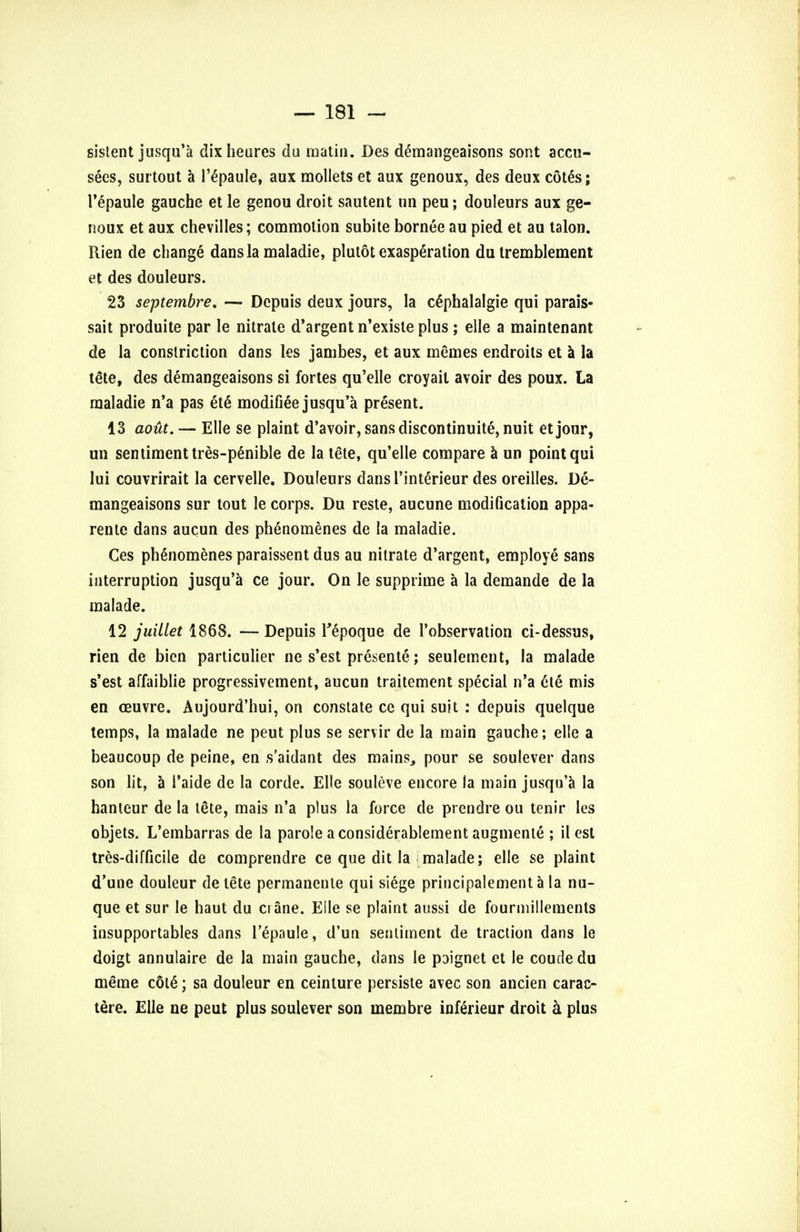 sistent jusqu'a dixheures du matin. Des d£mangeaisons sont accu- seds, surtout a l'6paule, aux mollets et aux genoux, des deux cotes; l'epaule gauche et le genou droit sautent un peu; douleurs aux ge- noux et aux chevilles; commotion subite bornec au pied et au talon. Rien de change dans la maladie, plutot exasperation du tremblement et des douleurs. 23 septembre, — Depuis deux jours, la cSphalalgie qui parais- sait produite par le nitrate d'argent n'exisle plus ; elle a maintenant de la constriction dans les jambes, et aux memes endroits et a la tete, des demangeaisons si fortes qu'elle croyait avoir des poux. La maladie n'a pas et6 modified jusqu'a present. 13 aout. — Elle se plaint d'avoir, sans discontinuity, nuit etjour, un sentiment tres-p§nible de la tete, qu'elle compare a un point qui lui couvrirait la cervelle. Douleurs dans l'interieur des oreilles. De- mangeaisons sur tout le corps. Du reste, aucune modification appa- rent dans aucun des phenomenes de la maladie. Ces phenomenes paraissent dus au nitrate d'argent, employe sans interruption jusqu'a ce jour. On le supprime a la demande de la malade. 12 juillet 1868. — Depuis Tepoque de 1'observation ci-dessus, rien de bien particulier ne s'est presente; seulement, la malade s'est affaiblie progressivement, aucun traitement special n'a 6le mis en ceuvre. Aujourd'hui, on constate cc qui suit : depuis quelque temps, la malade ne peut plus se servir de la main gauche; elle a beaucoup de peine, en s'aidant des mains, pour se soulever dans son lit, a 1'aide de la corde. Elle souleve encore la main jusqu'a la hanleur de la tete, mais n'a plus la force de prendre ou tenir les objets. L'embarras de la parole a considerablement augmenle ; il est tres-difficile de comprendre ce que dit la malade; elle se plaint d'une douleur de tete permanente qui siege principalement a la nu- que et sur le haut du crane. Elle se plaint aussi de fourmillements insupportables dans l'epaule, d'un sentiment de traction dans le doigt annulaire de la main gauche, dans le poignet et le coude du meme c6le; sa douleur en ceinture persiste avec son ancien carac- tere. Elle ne peut plus soulever son membre inferieur droit & plus