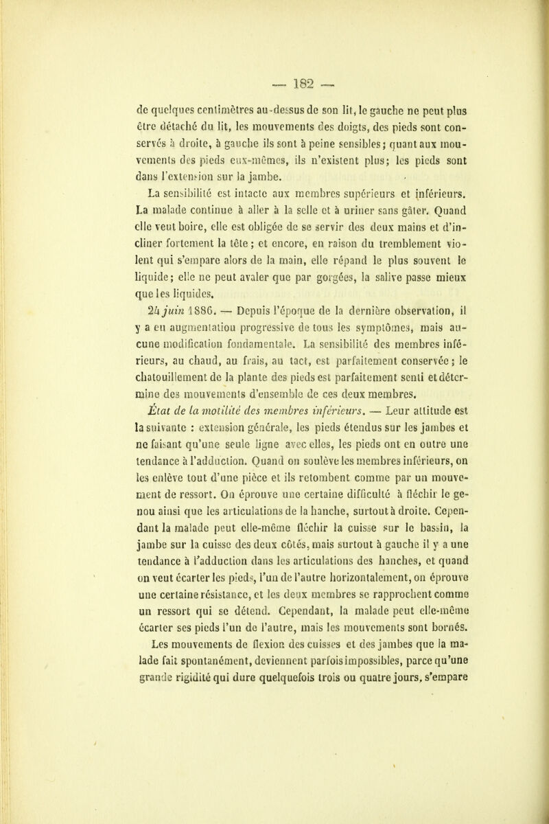 de quclqucs centimetres au-de^sus de son lit, le gauche ne peut plus etre detachc du lit, les mouvements des doigts, des pieds sont con- serves a droite, a gauche ils sont a peine sensibles; quant aux mou- vements des pieds eux-memes, ils n'existent plus; les picds sont dans l'extemion sur la jambe. La sensibilile est intactc aux membrcs supcrieurs et inferieurs. La malade continue a aller a la selle ct a uriner sans galer. Quand clle veutboire, elle est obligee de se servir des deux mains et d'in- cliner fortcment la tete; et encore, en raison du tremblement vio- lent qui s'empare alors de la main, elle repand le plus sou vent le liquide; elle ne peut avaler que par gorgees, la salive passe mieux que les liquides. Ikjuin 1886. — Depuis 1'epoque de la derniere observation, il y a eu augmentation progressive de tons les symptomes, mais au- cune modification fondamentaie. La sensibilite des membres infe- rieurs, au chaud, au frais, au tact, est parfaitement conservee; le chalouillement de la plante des pieds est parfaitement senti et deter- mine des mouvements d'ensemble de ces deux membres. Etat de la motilite des membres inferieurs. —- Leur altitude est la suivantc : extension gcaerale, les pieds e tend us sur les jambes et ne faisant qu'une seule ligne avec elles, les pieds ont en outre une tendance a l'addu'clion. Quand on souleve les membres inferieurs, on les enleve tout d'une piece et ils retombent com me par un mouve- ment de ressort. On eprouve une certaine difficulte a flfichir le ge- nou ainsi que les articulations de la hanche, surtout a droite. Cepen- dant la malade peut clle-meme flechir la cuisse sur le bassin, la jambe sur la cuisse des deux cotes, mais surtout a gauche il y a une tendance a radduclion dans les articulations des handles, et quand on veut ecarter les pieds, Tun de I'autre horizontalement, on eprouve une certaine resistance, et les deux membres se rapprochent comme un ressort qui se detend. Gependant, la malade peut elle-meme ecarter ses pieds Tun de I'autre, mais les mouvements sont bornes. Les mouvements de fiexioss des cuisses et des jambes que la ma- lade fait spontanement, deviennent parfois impossibles, parce qu'une grande rigiditequi dure quelquefois trois ou quatre jours, s'empare