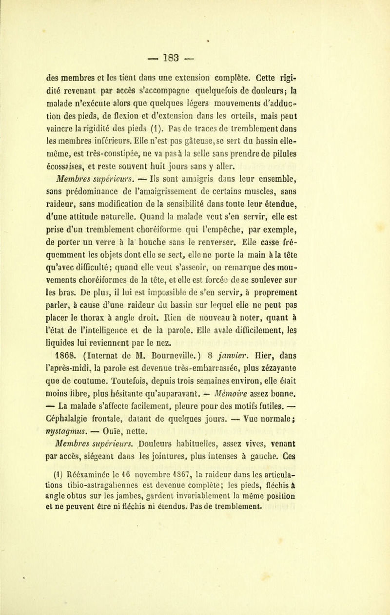 des membres et les tient dans une extension complete. Cette rigi- dite revenant par acces s'accompagne quelquefois de douleurs; la malade n'execute alors que quelques legers mouvements d'adduc- tion des pieds, de flexion et d'extension dans les orteils, mais peut vaincre la rigidite des pieds (1). Pas de traces de tremblement dans les membres inferieurs. Eile n'est pas gateuse,se sert du bassin elle- meme, est tres-constipee, ne va pas a la selie sans prendre de pilules ecossaises, et reste souvent huit jours sans y aller. Membres supericurs. — Us sont amaigris dans leur ensemble, sans predominance de ramaigrissement de certains muscles, sans raideur, sans modification de la sensibilite dans toute leur Stendue, d'une attitude naturelle. Quand la malade veut s'en servir, eile est prise d'un tremblement choreiforme qui i'empeche, par exemple, de porter un verre a la bouche sans le renverser. Eile casse fre- quemment les objets dont eile se sert, eile ne porte la main a la tSte qu'avec difficulty; quand eile veut s'asseoir, on remarque des mou- vements choreiformes de la tete, etelle est forcee dese soulever sur les bras. De plus, il lui est impossible de s'en servir, a proprement parler, a cause d'une raideur du bassin sur lequel eile ne peut pas placer le thorax a angle droit. Rien de nouveau a noter, quant a l'etat de l'intelligence et de la parole. Eile avale difficilement, les liquides lui revienncnt par le ncz. 1868. (Internat de M. Bourneville.) 8 janvier. Hier, dans Papres-midi, la parole est devenue tres-embarrassee, plus zezayanie que de coutume. Toutefois, depuis trois semaines environ, eile efait moins iibre, plus hesitante qu'auparavant. — Memoire assez bonne. — La malade s'affecte facilement, pleure pour des motifs futiles. — Cephalalgie frontale, datant de quelques jours. — Vue normale; nystagmus. — Ouie, nette. Membres superieurs. Douleurs habituelles, assez vives, venant par acces, siegeant dans les jointures, plus inlenses a gauche. Ges (1) Rcexaminec le 46 novembre 4867, la raideur dans les articula- tions tibio-astragaliennes est devenue complete; les pieds, flechis a angle obtus sur les jambes, gardent invariablement la meme position et ne peuvent elre ni flechis ni etendus. Pas de tremblement.