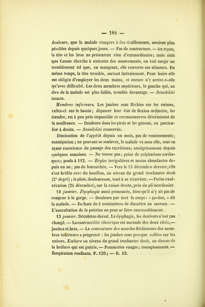 douleurs, que la malade compare a des tiraillements, seraient plus penibles depuis quelques jours. — Pas de contracture. —Au repos, la tete et les bras ne presentent rien d'extraordinaire; mais shot que Causse cherche a executer des mouvements> ou voit surgir un tremblement tel que, en mangeant, elle renverse ses aliments. En meme temps, la tete tremble, surtout lateralement. Pour boire elle est obligee d'employer les deux mains, et encore n'y arrive-t-el!e qu'avec difficulte. Les deux membres superieurs, le gauche qui, au dire de la malade est plus faible, tremble davantage. — Sensibiiite intacte. Membres inferieurs. Les jambes sont flechies sur les cuisses, celles-ci sur le bassin; depasser leur etat de flexion ordinaire, les <*tendre, est a peu pres impossible el ces manoeuvres determinent de la souffrance. — Douleurs dans les pieds et les genoux, en particu- lier a droite. — Sensibiiite conservee. Diminution de Pappelit depuis un mois, pas de vomissements; constipation ; ne pouvant se soulever, la malade va sous elle, tout en ayant conscience du passage des excretions; amaigrissement depuis quelques semaines. — tNe tousse pas; point de palpitations cardia- ques; pouls a 112. — Regies irregulieres et moins abondantes de- puis un an; pas de Ieucorrhce. —Vers le 15 decembre dernier, elle s'est brulee avec du bouillon, au niveau du grand trochanter droit (2e degre); la plaie,douloureuse, tend a se cicairiser. — Petite exul- ceralion (2U decembre), sur la cuisse droite, pres du pliinterfessier. 10 janvier. Dysphagie aussi prononcee, bienqu'il n'y ait pasde rougeur a la gorge. — Douleurs par tout le corps: « ca-tire, » dit la malade. — Eschare de 3 centimetres de diametre au sacrum. — L'auscultation de la poitrine ne peut se faire convenablement. 13 janvier. Decubitus dorsal. La dysphagie, les douleurs n'ont pas change.— La cantractilite clectrique est normale des deux cotes,— jambes et bras. — La contracture des muscles flechisseurs des mem- bres inferieurs a progresse : les jambes sont presque collees sur les cuisses. Eschare au niveau du grand trochanter droit, au-dessus de la brulure qui est guerie.— Pommettes rouges; assoupissement.— Respiration ronflante. P. 126; —- R. 32.