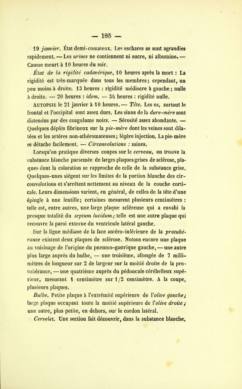 19 janvier. ttat demi-comateux. Les eschares se sont agrandies rapidement. — Les urines ne contiennent ni sucre, ni albumine. — Causse meurt a 10 heures du soir. Etat de la rigidite cadaverique, 10 heures apres la mort : La rigidite est tres-marquee dans tous les membres; cependant, un peu moins a droite. 13 heures : rigidite mediocre a gauche; nulle a droite. — 20 heures : idem. — 34 heures : rigidite nulle. Autopsie le 21 janvier a 10 heures.— Tete. Les os, surlout le frontal et l'occipital sont assez durs. Les sinus de la dure-mere sont distendus par des coagulums noirs. — Serosite assez abondante. — Quelques depots fibrineux sur la pie-mere dont les veines sont dila- tees et les arteres non-atheromateuses; legere injection. La pie-mere se detache facilement. — Circonvolutions : saines. Lorsqu'on pratique diverses coupes surle cerveau, on trouve la substance blanche parsemee de larges plaques grises de sclerose, pla- ques dont la coloration se rapproche de celle de la substance grise. Quelques-unes siegent sur les limites de la portion blanche des cir- convolutions et s'arretent nettement au niveau de la couche corti- cale. Leurs dimensions varient, en general, de celles de la t&e d'une epingle a une lentille; certaines mesurent plusieurs centimetres : telle est, entre autres, une large plaque sclereuse qui a envahi la presque totalite du septum lucidum; telle est une autre plaque qui recouvre la paroi externe du ventricule lateral gauche. Sur la ligne mediane de la face anlero-infe'rieure de la protube- rance existent deux plaques de sclerose. Notons encore une plaque au voisinage de l'origine du pneumo-gastrique gauche, — une autre plus large aupres du bulbe, — une troisieme, allongee de 7 milli- metres de longueur sur 2 de largenr sur la moitie droite de la pro- tuberance,— une quatrieme aupres du pedoncule cerebelleux supe'- rieur, mesurant 1 centimetre sur 1 /2 centimetre. A la coupe, plusieurs plaques. Bulbe. Petite plaque a l'extremile superieure de Yolive gauche; large plaque occupant toute la moitie superieure de Yolive droite ; une autre, plus petite, en dehors, sur le cordon lateral. Cerveleu Une section fait decouvrir, dans la substance blanche.