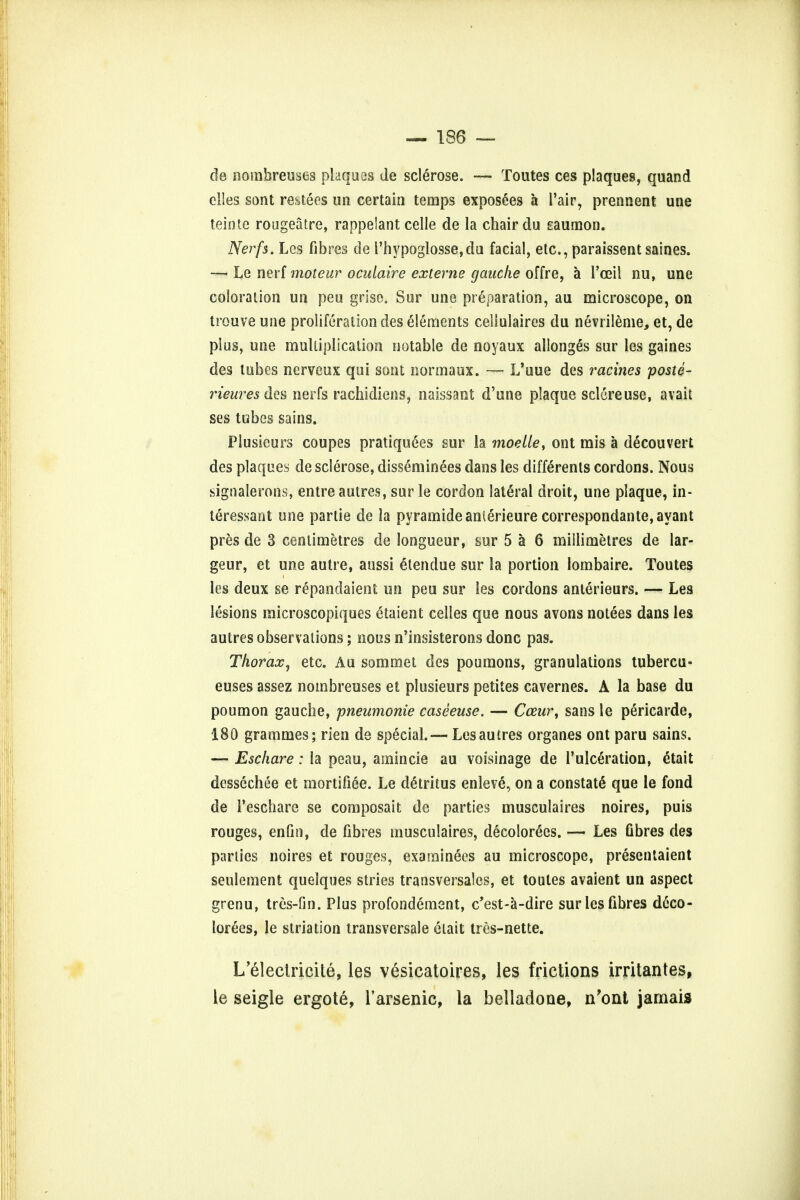 de noinbreuses plaques de sclerose. — Toutes ces plaques, quand elles sont resteos un certain temps exposees a I'air, prennent une teinte rougeatre, rappelant celle de la chair du saumon. Nerfs. Leg fibres de l'hypoglosse,du facial, etc., paraissentsaines. —■ Le nerf moteur oculaire externe gauche offre, a I'ceil nu, une coloration un peu grise. Sur une preparation, au microscope, on trouve une proliferation des elements cellulaires du nevrileme, et, de plus, une multiplication notable de noyaux allonges sur les gaines des lubes nerveux qui sont normaux. — L'uue des ratines poste- rieures des nerfs rachidiens, naissant d'une plaque sclereuse, avait ses tubes sains. Plusieurs coupes pratiquees sur la moelle, out mis a decouvert des plaques de sclerose, disseminees dans les differenls cordons. Nous signalerons, entre autres, sur le cordon lateral droit, une plaque, in- teressant une partie de la pyramide anierieure correspondante, ayant pres de 3 centimetres de longueur, sur 5 a 6 millimetres de lar- geur, et une autre, anssi cHendue sur la portion lombaire. Toutes les deux se repandaient un peu sur les cordons anterieurs. — Les lesions microscopiques etaient celles que nous avons notees dans les autres observations; nous n'insisterons done pas. Thorax, etc. Au sommet des poumons, granulations tubercu- euses assez noinbreuses et plusieurs petites cavernes. A la base du poumon gauche, pneumonie caseeuse. — Cceur, sans le pericarde, 180 grammes; rien de special. — Les autres organes ont paru sains. — Eschare: la peau, amincie au voisinage de 1'ulceration, etait dessechee et mortifiee. Le detritus enleve, on a constate que le fond de Teschare se composait de parties musculaires noires, puis rouges, enfin, de fibres musculaires, decolorees. — Les fibres des parlies noires et rouges, examinees au microscope, presentaient seulement quelques stries transversales, et toutes avaient un aspect grenu, tres-fin. Plus profondement, e'est-a-dire sur les fibres deco- lorees, le striation transversale etait tres-nette. L'eleclricite, les vesicatoires, les frictions irritantes, le seigle ergote, l'arsenic, la belladone, n'ont jamais