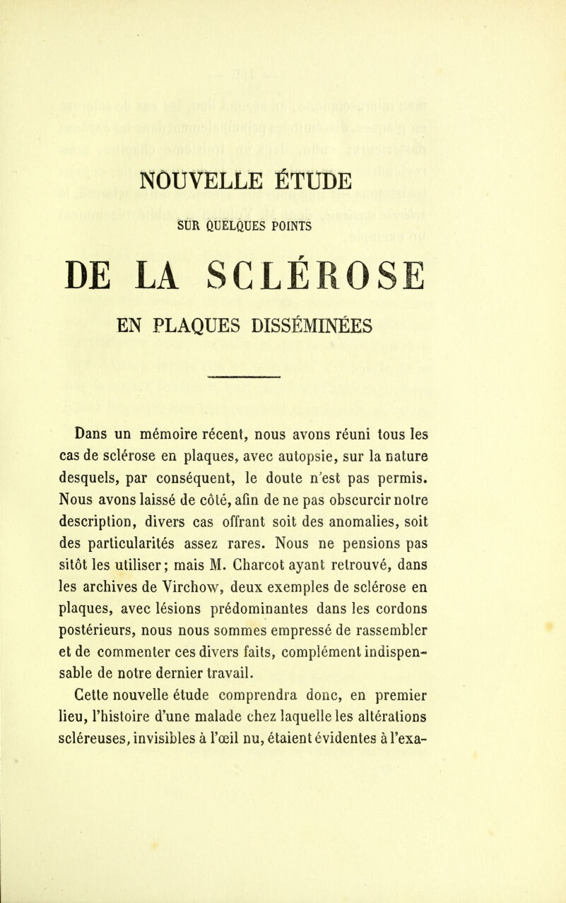 SUR QUELQUES POINTS DE LA SCLEROSE EN PLAQUES DISSEMINEES Dans un memoire recent, nous avons reuni tous les cas de sclerose en plaques, avec autopsie, sur la nature desquels, par consequent, le doute n'est pas permis. Nous avons laisse de cote, afin de ne pas obscurcir noire description, divers cas offrant soil des anomalies, soit des particularites assez rares. Nous ne pensions pas sitot les utiliser; mais M. Charcot ayant retrouve, dans les archives de Virchow, deux exemples de sclerose en plaques, avec lesions predominantes dans les cordons posterieurs, nous nous sommes empresse de rassembler et de commenter ces divers faits, complement indispen- sable de notre dernier travail. Cette nouvelle etude comprendra done, en premier lieu, Thistoire d'une malade chez laquelleles alterations sclereuses, invisibles a Toeil nu, etaient evidentes a 1'exa-