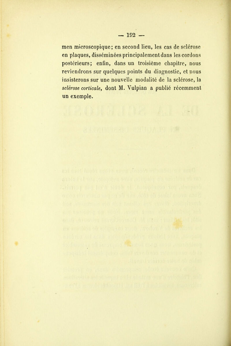 men microscopique; en second lieu, les cas de sclerose en plaques, dissemineesprincipalementdans les cordons posterieurs; enfin, dans un troisieme chapitre, nous reviendrons sur quelques points du diagnostic, et nous insisterons sur une nouvelie modalite de la sclerose, la sclerose corticale, dont M. Vulpian a publie recemment un exemple.