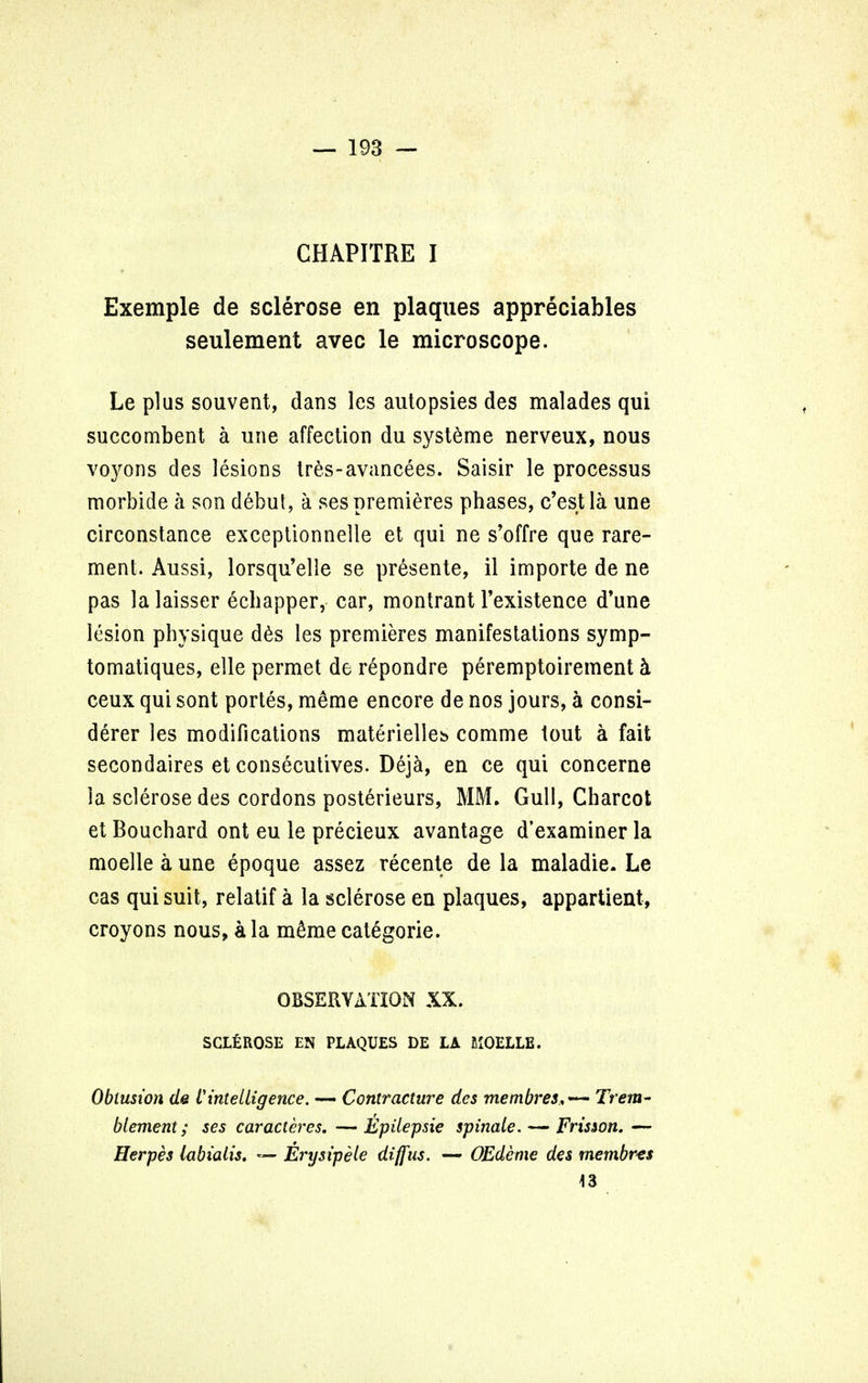 CHAPITRE I Exemple de sclerose en plaques appreciates seulement avec le microscope. Le plus souvent, dans les autopsies des malades qui succombent a une affection du syst^me nerveux, nous voyons des lesions tr£s~avancees. Saisir le processus morbide a son debut, a ses premieres phases, c'est la une circonstance exceptionnelle et qui ne s'offre que rare- ment. Aussi, lorsqu'elle se presente, il importe de ne pas la laisser echapper, car, montrant l'existence d'une lesion physique d6s les premieres manifestations symp- tomatiques, elle permet de repondre peremptoirement h ceux qui sont portes, meme encore de nos jours, a consi- derer les modifications materielleb comme tout a fait secondares et consecutives. Deja, en ce qui concerne la sclerose des cordons posterieurs, MM. Gull, Charcot et Bouchard ont eu le precieux avantage d'examiner la moelle a une epoque assez recente de la maladie. Le cas qui suit, relatif a la sclerose en plaques, appartient, croyons nous, a la m£me categoric OBSERVATION XX. SCLEROSE EN PLAQUES DE LA MOELLE. Obtusion de Vintelligence. — Contracture des membres,— Trent- blement; ses caracteres. —Epilepsie spinale. — Friswn. — Herpes labialis. — Erysipele diffus. — OEdeme des membres 43