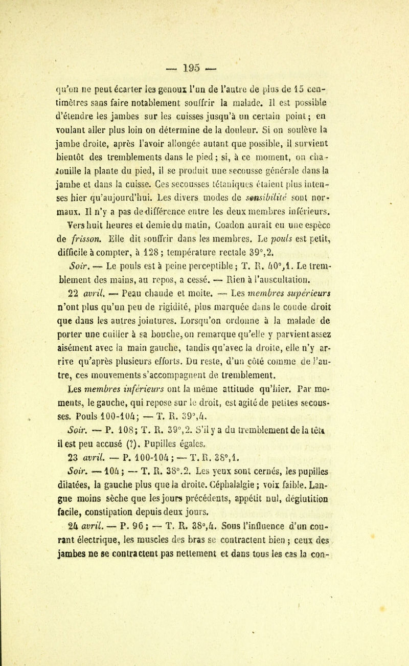 qu'un no peut ecarter lea genoux 1'un de Pautre de plus de 15 cen- timetres sans faire notableraent souffrir la malade. II est possible d'elendre ies jambes sur les cuisses jusqu'a uu certain point; en voulant ailer plus loin on determine de la douleur. Si on souleve la jambe droite, apres l'avoir allongee autant que possible, il survient bientot des tremblements dans le pied; si, a ce moment, on cha- momile la plante du pied, il se produit une secdusse generale dans la jambe et dans la cuisse. Ges secousses t&aniques etaient plus in ten- ses hier qu'aujourd-hui. Les divers modes de smsibilite soul nor- maux. Il n'y a pas de difference entre les deux membres inftrieurs. Vers huit heures et demie du matin, Coadon aurait eu uncespecc de frisson. Eile dit souffrir dans les membres. Le pouts est petit, difficile a compter, a 128; temperature reclale 39°,2. Soir. —• Le pouls est a peine perceptible ; T. R. 40°jl. Le treni- blement des mains, au repos, a cesse. — Rien a Pauscultation. 22 avril. — Peau chaude et moite. — Les membres super ieurs n'ont plus qu'un peu de rigidite, plus marquee dans le coude droit que dans les autres jointures. Lorsqu'on ordonrie a la malade de porter une cuiiier a sa bouche,on remarque qu'elle y parvientassez aisement avec la main gauche, tandis qu'avec la droite, eSle n'y ar- rive qu'apres plusieurs efforts. Du resle, d'un cote comme de Pau- tre, ces mouvementss'accoiupagnent de tremblement. Les membres inferieurs out la me me attitude qu'hier. Far mo- ments, le gauche, qui repose sur le droit, est agile de pelites secous- ses. Pouls 100-104; — T. R. 39°,4, Soir. — P. 108; T. R. 39°,2. S'ily a du tremblement de la tetc ilest peu accuse (?). Pupilles egales, 23 avril. — P. 100-104 ; — T. R. 38°fl. Soir. —104; — T. R. 38°.2. Les yeux sont cernes, les pupilles dilatees, la gauche plus que la droite. Cephalalgia; voix faible. Lan- gue moins seche que les jours precedents, appetit nul, deglutition facile, constipation depuisdeux jours. 24 avril. — P. 96; — T. R. 38°,4. Sous Pinfluence d'un cou- rant eiectrique, les muscles des bras se contractent bien ; ceux des jambes ne se contractent pas nellement et dans tons les cas la con-
