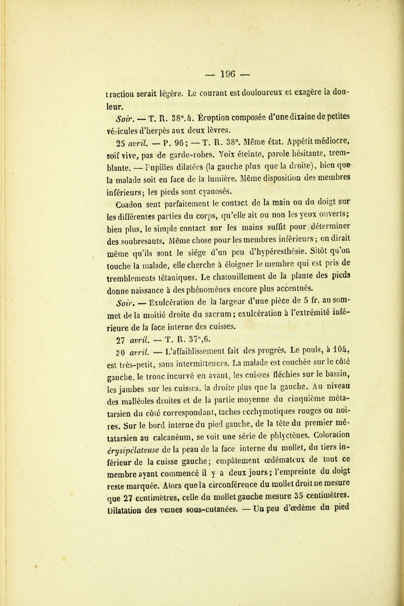 traction serait iegere. Le courant est douloureux et exagere ia dou- Ieur. Soir. — T. R. 3 8°. 4. Eruption composee d'unedixainede petites venules d'herpes aux deux levres. 25 avril. — P. 96; — T. R. 38°. Meme Stat. Appetit mediocre, soif vive, pas de garde-robes. Yoix eleinte, parole hesitante, trem- blante. — Pupilles dilatecs (la gauche plus que la droite), bien que la malade soit en face de la lumiere. Meme disposition des membres inferieurs; les pieds sont cyanoses. Coadon sent parfaitement le contact de la main ou du doigt sur ies differentes parties du corps, qu'elle ait ou non les yeux diverts; bien plus, le simple contact sur les mains suffit pour determiner des soubresauts. Meme chose pour les membres inferieurs; on dirait meme qu'ils sont le siege d'un peu d'hypereslhesie. Sitot qu'on louche la malade, elle cherche a eloigner le membre qui est pris de tremblemcnts tetaniques. Le chatouillement de la plante des pieds donne naissance a des phenomenes encore plus accentues. Soir. — Exulceration de ia largeur d'une piece de 5 fr. au som- met de la moitie droite du sacrum; exulceration a l'extremite infe- rieure de la face interne des cuisses. 27 avril. — T. R. 37°,6. SO avril. ~ L'affaiblissement fait des progres. Le pools, a 104, est ties-petit, sans inlcrmiitences. La malade est couchee sur le c6t6 gauche, le tronc incurve en avant, les cuisses flechies sur le bassin, les jambes sur les cuisses, ia droite plus que la gauche. Au niveau des malleoles droites et de la partie moyenne du cinquieme meta- tarsien du cote correspondant, taches ecchymotiques rouges ou noi- res. Sur le bord interne du pied gauche, de la tete du premier me- talarsien au calcaneum, sevoit une serie de phlyctenes. Coloration erijsipclateuse de la peau de la face interne du moliet, du tiers in- ferieur de la cuisse gauche; empatement cedemateux de tout ce membre ayant commence il y a deux jours; l'empreinte du doigt reste marquee. Mors que la circonference du mollet droit ne mesure que 27 centimetres, celle du mollet gauche mesure 35 centimetres. Dilatation des vemes sous-cutanees. — Un peu d'eedeme du pied