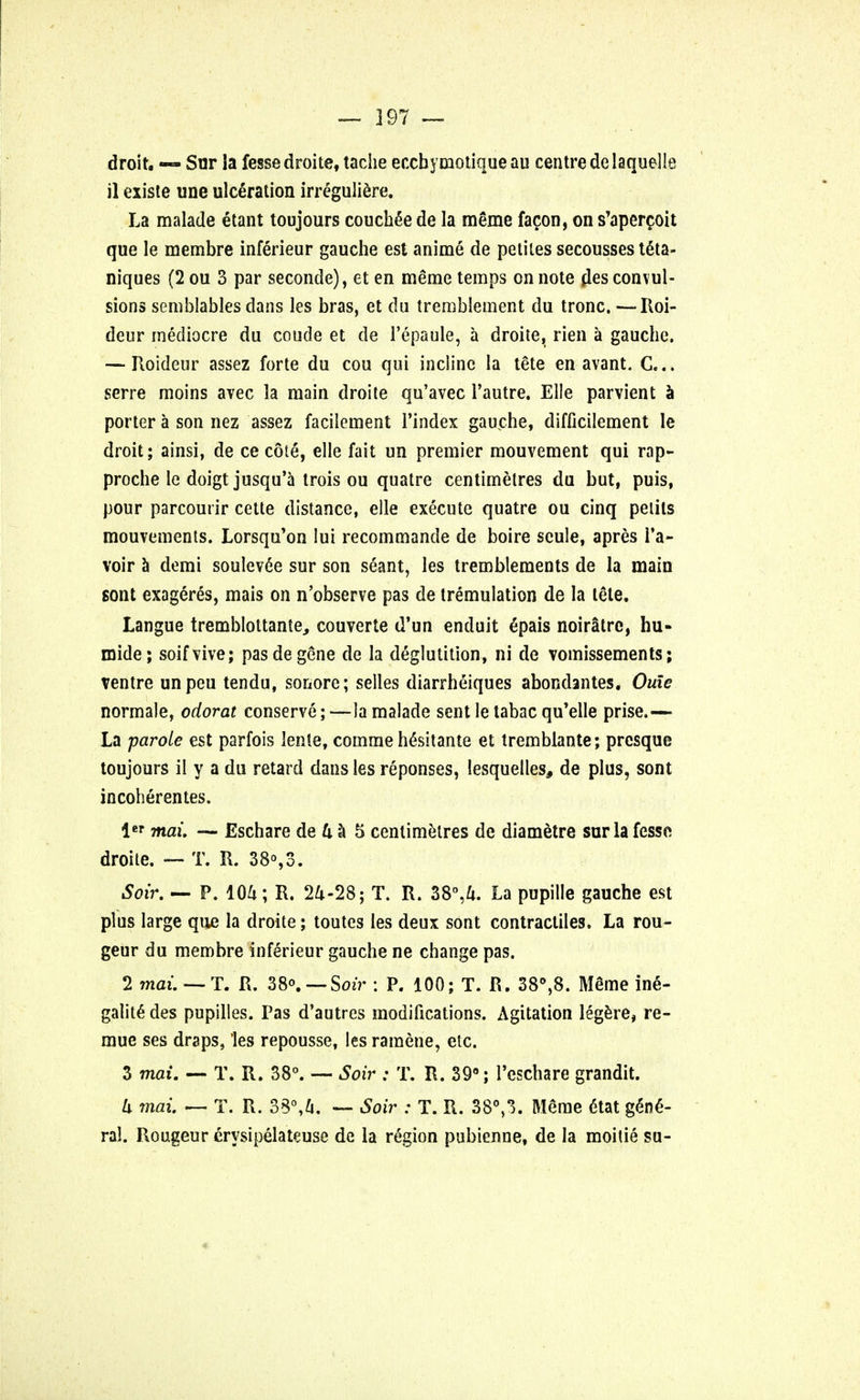 droit. — Sur la fesse droite, tache eccbymotiqueau centre delaquelle il existe une ulceration irreguliere. La malade etant toujours couchee de la meme facon, on s'apercoit que le membre inferieur gauche est anime de petites secousses t6ta- niques (2 ou 3 par seconde), et en meme temps on note pies convul- sions semblables dans les bras, et du tremblement du tronc. —Roi- deur mediocre du coude et de Tepaule, a droite, rien a gauche, —-Roideur assez forte du cou qui incline la tete en avant. C... serre moins avec la main droite qu'avec 1'autre. Elle parvient a porter a son nez assez facilement Tindex gauche, difficilement le droit; ainsi, de ce cote, elle fait un premier mouvement qui rap- proche le doigt jusqu'a trois ou quatre centimetres du but, puis, pour parcounr cette distance, elle execute quatre ou cinq pelils mouvements. Lorsqu'on lui recommande de boire seule, apres Ta- voir a demi soulev6e sur son seant, les tremblements de la main sont exageres, mais on n'observe pas de tremulation de la tete. Langue tremblottanle, couverte d'un enduit epais noirStre, hu- mide; soifvive; pas de gene de la deglutition, hi de vomissements; ventre unpeu tendu, sonore; selles diarrheiques abondantes. Ouie normale, odorat conserve; —la malade sent le tabac qu'elle prise- La parole est parfois lente, comme he\sitante et tremblante; prcsque toujours il y a du retard dans les reponses, lesquelles, de plus, sont incoherentes. lcr mai. — Eschare de U a 5 centimetres de diametre sur la fesse droite. — T. R. 38°,3. Soir. — P. 104; R. 24-28; T. R. 38°,4. La pupille gauche est plus large que la droite; toutes les deux sont contractiles. La rou- geur du membre inferieur gauche ne change pas. 2 mai. — T. R. 38°. — Soir : P. 100; T. R. 38°,8. M£me in6- galit6 des pupilles. Pas d'autres modifications. Agitation legere, re- mue ses draps, les repousse, les ramene, etc. 3 mai. — T. R. 38°. — Soir : T. R. 39°; l'cschare grandit. k mai. — T. R. 35°,4. — Soir : T. R. 38°,3. Meme dtat gene- ral. Rougeur erysipelateuse de la region pubienne, de la moitie su-