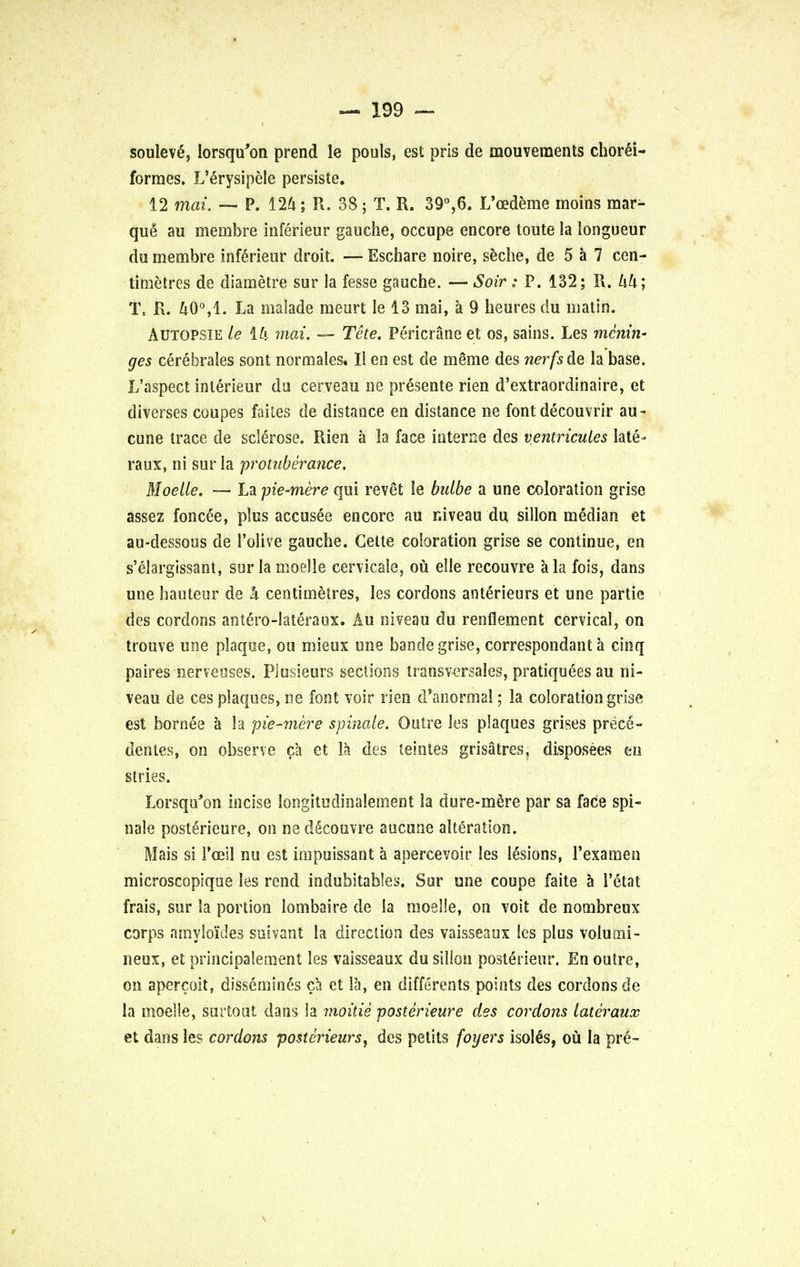 soulevS, lorsqu'on prend le pouls, est pris de mouvements chorei- formes. L'erysipele persiste. 12 max, — P. 124; R. 38; T. R. 39°,6. L'cedeme moins mar- que au membre inferieur gauche, occupe encore toute la longueur da membre inferieur droit. — Eschare noire, seche, de 5 a 7 cen- timetres de diametre sur la fesse gauche. — Soir: P. 132; R. Uk; % R. 40°,1. La malade meurt le 13 mai, a 9 heures du matin. Autopsie le Mi mai. — The. Pericrane et os, sains. Les menin- ges cerebrales sont normales. Ii en est de meme des nerfs de la base. L'aspect interieur da cerveau ne presente rien d'extraordinaire, et diverses coupes failes de distance en distance ne font decouvrir au- cune trace de sclerose. Rien a la face interne des ventricules late- raux, ni sur la 'protuberance. Moelle. — La pie-mere qui revet le bulbe a une coloration grise assez foncee, plus accusee encore au niveau du sillon median et au-dessous de 1'olive gauche. Gette coloration grise se continue, en s'clargissant, sur la moelle cervicale, ou elle recouvre a la fois, dans une hauteur de h centimetres, les cordons anterieurs et une partie des cordons antero-lateraux. Au niveau du renflement cervical, on trouve une plaque, on mieux une bande grise, correspondant a cinq paires nerveuses. Piusieurs sections transversales, pratiquees au ni- veau de ces plaques, ne font voir rien d'anormal; la coloration grise est bornee a la pie-mere spinale. Outre les plaques grises prece- dentes, on observe ca et la des teintes grisatres, disposees m stries. Lorsqu'on incise longitudinalement la dure-mere par sa face spi- nale posterieure, on nedecouvre aucune alteration. Mais si Foeil nu est mipuissant a apercevoir les lesions, l'examen microscopique les rend indubitables. Sur une coupe faite a 1'etat frais, sur la portion lombaire de la moelle, on voit de nombreux corps nmyloides suivant la direction des vaisseaux les plus volumi- lieux, et principalement les vaisseaux du silion posterieur. En outre, on apcrcoit, dissemines ca et la, en differents points des cordons de la moelle, sur tout dans la moitis posterieure des cordons latcraux et dans les cordons posterieurs, des pelits foyers isolSs, ou la pre-
