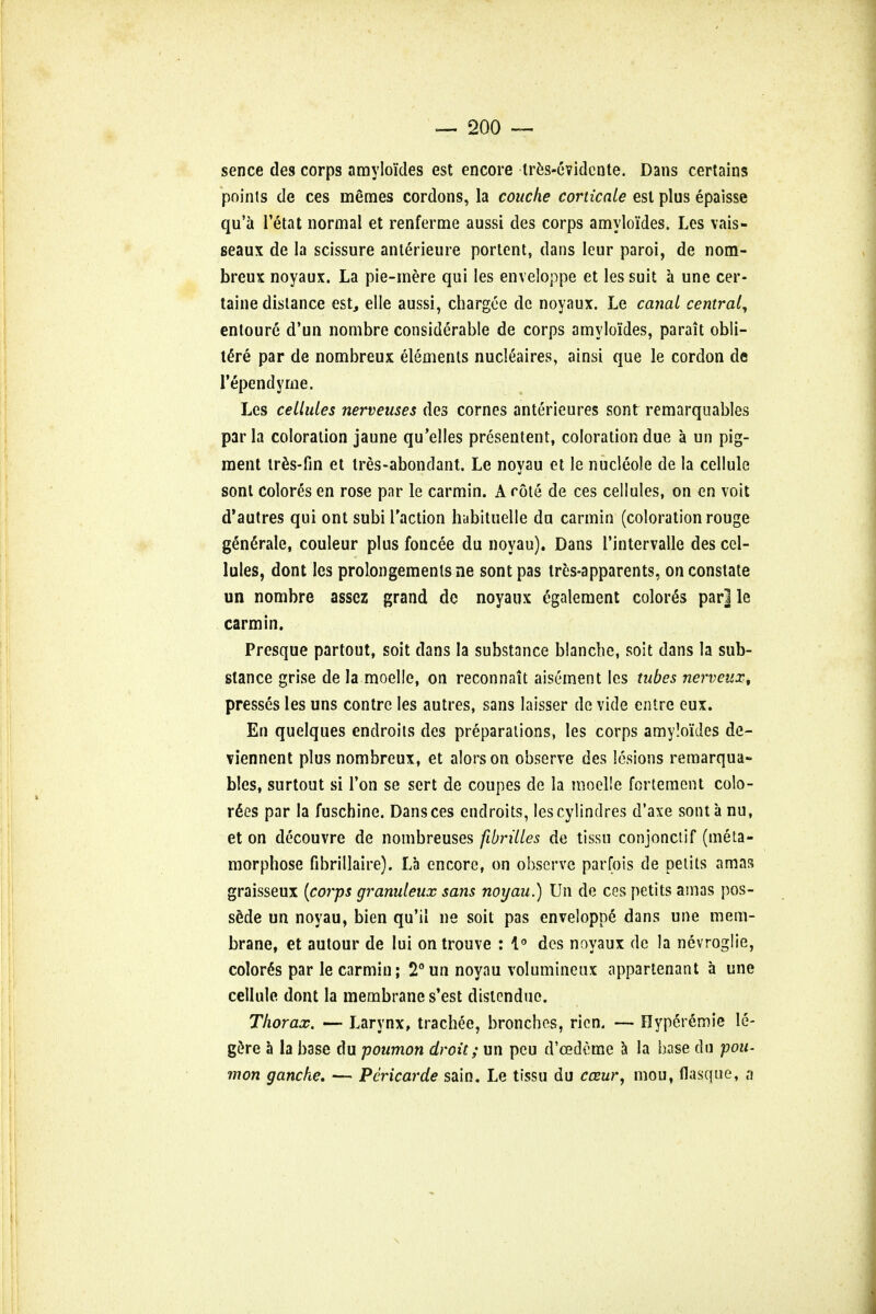 sence des corps amyloides est encore tres-evidente. Dans certains points de ces memes cordons, la coitcke corticate est plus epaisse qu'a l'etat normal et renferme aussi des corps amyloides. Les vais> seaux de la scissure anterieure portent, dans leur paroi, de nom- breux noyaux. La pie-mere qui les enveloppe et les suit a une cer- taine distance est, elle aussi, chargee de noyaux. Le canal centra^ entoure d'un nombre considerable de corps amyloides, parait obli- tere par de nombreux elements nucleaires, ainsi que le cordon de Tependyme. Les cellules nerveuses des cornes anterieures sont remarquables par la coloration jaune qu'elles presentent, coloration due a un pig- ment ires-fin et tres-abondant. Le noyau et le nucleole de la cellule sont colores en rose par le carmin. A rote de ces cellules, on en voit d'autres qui ont subi Taction habituelle du carmin (coloration rouge generate, couleur plus foncee du noyau). Dans i'intervalle des cel- lules, dont les prolongemenls ne sont pas tres-apparents, on constate un nombre assez grand de noyaux egalement colored par] le carmin. Presque partout, soit dans la substance blanche, soit dans la sub- stance grise de la moelle, on reconnait aisement les tubes nerveux, presses les uns contrc les autres, sans laisser de vide entre eux. En quelques endroits des preparations, les corps amy!oi'des de- viennent plus nombreux, et alorson observe des lesions remarqua- bles, surtout si Ton se sert de coupes de la moelle fortement colo- rdes par la fuschine. Dans ces endroits, lescylindres d'axe sont a nu, et on decouvre de nombreuses fibrilles de tissu conjonctif (meta- morphose fibrillaire). La encore, on observe parfois de pelits amas graisseux [corps granuleux sans noyau.) Un de ces petits amas pos- s&de un noyau, bien qu'il ne soit pas enveloppe dans une mem- brane, et autour de Iui on trouve : 1° des noyaux de la nevroglie, colored par le carmin; 2°un noyau volumineux appartenant a une cellule dont la membrane s'est dislcndue. Thorax. — Larynx, trachee, bronchos, rion. — Hype>6mic le- gere a la base du poumon droit; un peu d'cedcme a la base du pou- mon ganche. — Pcricarde sain. Le tissu du cceur, mou, flasque, a