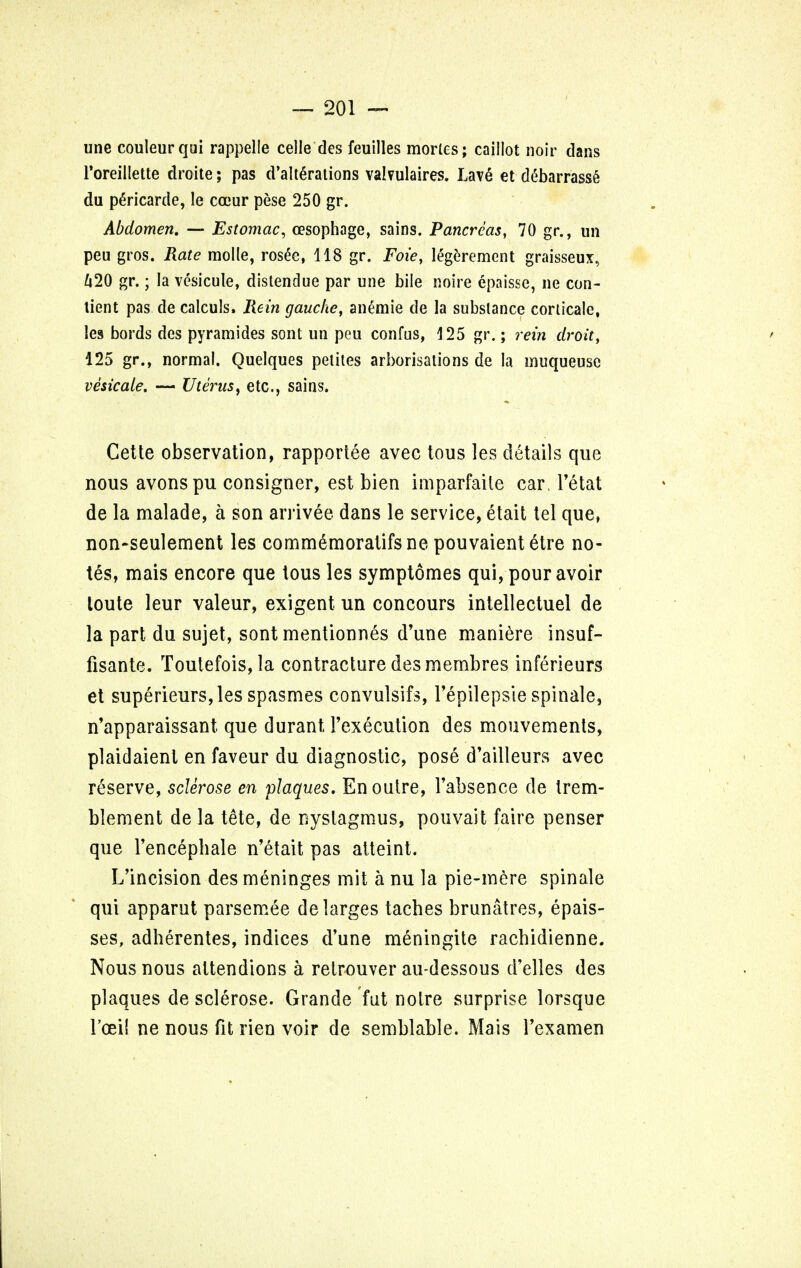 une couleurqui rappelle celle des feuilles morles; caillot noir dans Toreillette droite; pas d'alte>ations val?ulaires. Lave et ddbarrassS du pe>icarde, le coeur pese 250 gr. Abdomen. — Estomac, oesophage, sains. Pancreas, 70 gr., im peu gros. Rate molle, rosee, 118 gr. Foi'e, legerement graisseux, 420 gr.; la vesicule, distendue par une bile noire epaisse, nc con- tient pas de calculs. Rein gauche, anemie de la substance corlicale, !es bords des pyramides sont un pou confus, 125 gr.; rein droit, 125 gr., normal. Quelques petites arborisations de la muqueuse vesicate. — Uterus, etc., sains. Cette observation, rapportee avec tous les details que nous avonspu consigner, est bien imparfaile car. l'etat de la malade, a son arrivee dans le service, etait tel que, non-seulement les commemoratifsne pouvaientetre no- tes, mais encore que tous les symptomes qui, pour avoir loute leur valeur, exigent un concours intellectuel de la part du sujet, sont mentionnes d'une maniere insuf- fisante. Toutefois,la contracture des membres inferieurs et superieurs,les spasmes convulsifs, Tepilepsie spinale, n'apparaissant que durant I'execution des mouvements, plaidaient en faveur du diagnostic, pose d'ailleurs avec reserve, sclerose en plaques. En outre, l'absence de trem- ble men t de la tete, de nystagmus, pouvait faire penser que l'encepbale n'etait pas atteint. L'incision des meninges mil a nu la pie-mere spinale qui apparut parsemee delarges tacbes brunatres, epais- ses, adherentes, indices d'une meningite racbidienne. Nous nous attendions a retrouver au-dessous d'elles des plaques de sclerose. Grande fut noire surprise lorsque 1'cei! ne nous fit rien voir de semblable. Mais l'examen