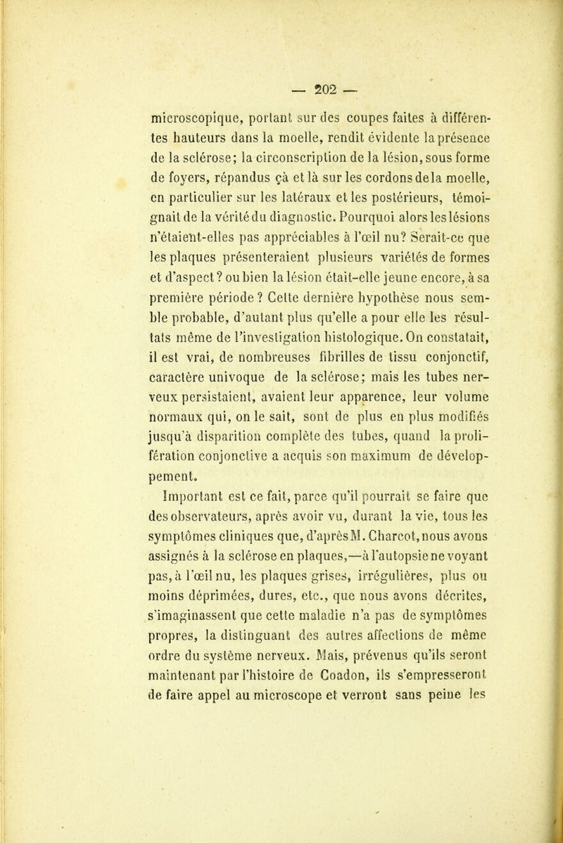 microscopique, portant sur des coupes faites a differen- tes hauteurs dans la moelle, rendit evidente la presence de la sclerose; la circonscription de la lesion, sous forme de foyers, repandus ca etla sur les cordonsdela moelle, en partieulier sur les lateraux et les posterieurs, temoi- gnait de la verite du diagnostic. Pourquoi alors les lesions n'elaieint-elles pas appreciates a Toeil nu? Serait-cc que les plaques presenteraient plusieurs varietes de formes et d'aspect? oubien la lesion etait-elle jeune encore, a sa premiere periode ? Celte derniere hypothese nous sem- ble probable, d'autant plus qu'elle a pour elie les resul- tats meme de Investigation histologique. On constatait, il est vrai, de nombreuses fibril les de tissu conjonetif, caractere univoque de la sclerose; mais les tubes ner- veux persistaicnt, avaient leur apparence, leur volume normaux qui, onle sail, sont de plus en plus modifies jusqu'a disparilioh complete des tubes, quand la proli- feration conjonctive a acquis son maximum de develop- pement. Important est ce fait, parce qu'il pourrait se faire que desobservateurs, apres avoir vu, durant la vie, tous les symptomes cliniques que, d'apresM. Charcot,nous avons assignes a la sclerose en plaques,—aFautopsienevoyant pas, a l'oeil nu, les plaques grises, irregulieres, plus ou moins deprimees, dures, etc., que nous avons decrites, s'imaginassent que cette maladie n'a pas de symptomes propres, la distinguant des autres affections de m^me ordre du systeme nerveux. Mais, prevenus qu'ils seront maintenant par 1'histoire de Coadon, ils s'empresseront de faire appel au microscope et verront sans peine les