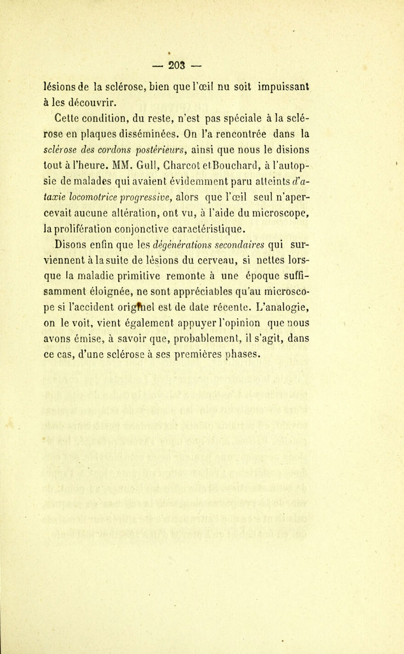 lesions de la sclerose, bien queFoei! nu soit impuissant a les decouvrir. Gette condition, du reste, n'est pas speciale a la scle- rose en plaques disseminees. On l'a rencontree dans la sclerose des cordons posterieurs, ainsi que nous le disions tout al'heure. MM. Gull, Charcot etBouchard, al'autop- sie demalades qui avaient evidemment paru atteints riV taxie locomotrice progressive, alors que 1'oeil seul n'aper- cevait aucune alteration, ont vu, a Taide du microscope, ia proliferation conjonctive caracteristique. Disons en fin que les degenerations secondaires qui sur- viennent a la suite de lesions du cerveau, si nettes lors- que la maladie primitive remonte a une 6poque suffi- samment eloignee, ne sont appreciates qu'au microsco- pe si 1'accident origfnel est de date recente. L'analogie, on le voit, vient egalement appuyer {'opinion que nous avons emise, a savoir que, probabtement, il s'agit, dans ce cas, d'une sclerose a ses premieres phases.