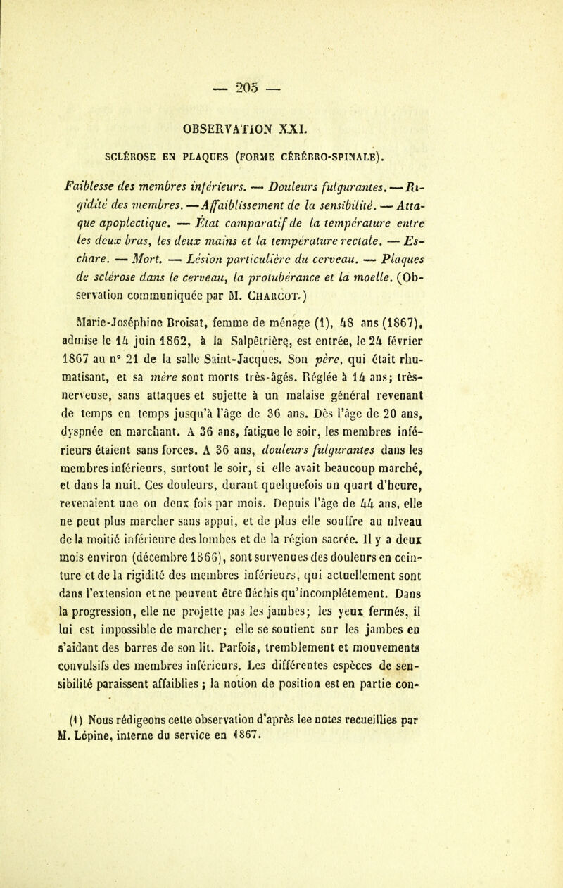 OBSERVATION XXI. SCLEROSE EN PLAQUES (FORME CEREBRO-SPINALE). Faiblesse des membres inferieurs. — Douleurs fulgur antes.— Ri- gidite des membres. —Affaiblissement de la sensibilite. — Atta- que apoplectique. — Etat camparalif de la temperature entre les deux bras, les deux mains et la temperature rectale. — Es- chare. — Mort. — Lesion particuliere du cerveau. — Plaques de sclerose dans le cerveau, la protuberance et la moelle. (Ob- servation communique^ par M. Charcot.) Marie-Josephine Broisat, femme de menage (1), u8 ans (1867), admise le ih juin 1862, a la Salpetrierq, est entree, ie24 fevrier 1867 au n° 21 de la sal!e Saint-Jacques. Son pere, qui etait rhu- matisant, et sa mere sont morts tres-ages. Reglee a 14 ans; ires- nerveuse, sans attaques et sujette a un malaise general revenant de temps en temps jusqu'a Page de 36 ans. Des Page de 20 ans, dyspnee en marchant. A 36 ans, fatigue le soir, les membres infe- rieurs etaient sans forces. A 36 ans, douleurs fulgurantes dans les membres inferieurs, surtout le soir, si el!e avait beaucoup marche, et dans la nuit. Ces douleurs, durant quelquefois un quart d'heure, revenaient une ou deux fois par mois. Depuis Page de kk ans, elle ne peut plus marcher sans appui, et de plus eiie souffre au niveau dela moitie* inferieure des lombes et de la region sacree. 11 y a deux mois environ (decembre 1866), sont survenues des douleurs en cein- ture etde la rigidite des membres inferieurs, qui acluellement sont dans Pextension etne peuvent etreflechisqu'incompletement. Dans la progression, elle ne projelte pas les jambes; les yeux fermes, il lui est impossible de marcher; elle se soutient sur les jambes en s'aidant des barres de son lit. Parfois, tremblement et mouvements convulsifs des membres inferieurs. Les differentes espcces de sen- sibility paraissent affaiblies; la notion de position est en partie con- (1) Nous rSdigeons cette observation d'apres lee notes recueillies par M. Lcpine, interne du service en 4867.