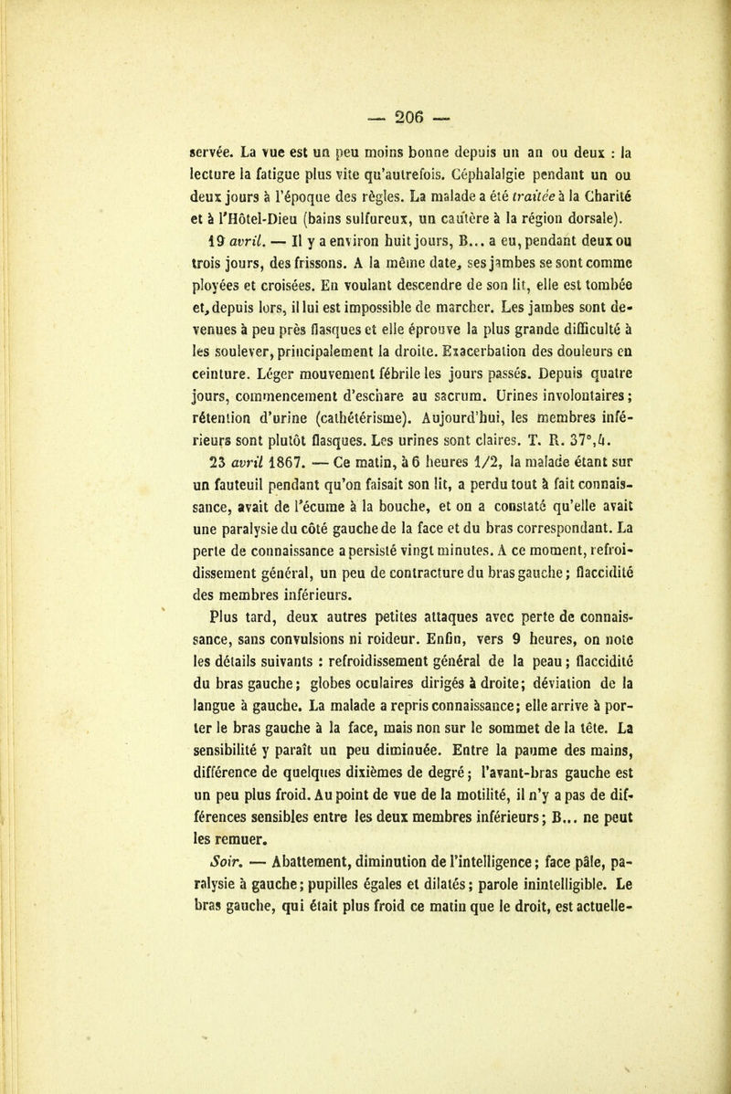 servee. La vue est un peu moins bonne depuis un an ou deux : la lecture la fatigue plus vile qu'autrefois. Cephalalgie pendant un ou deux jours a T6poque des regies. La malade a ete traitee a la Charite et a l'Hotel-Dieu (bains sulfureux, un cautere a la region dorsaie). i9 avril. — II y a environ huit jours, B... a eu, pendant deuxou trois jours, des frissons. A la mesne date, sesjambes sesontcommc ployees et croisees. En vouiant descendre de son lit, elle est tombee et,depuis lors, illui est impossible de marcher. Les jainbes sont de- venues a peu pres flasques et eiie eproove la plus grande difficulte a les soulever, principalement la droite. Exacerbation des douleurs en ceinture. Leger mouvement febrile les jours passes. Depuis quatre jours, commencement d'eschare au sacrum. Urines involontaires; retention d'urine (calhC'terisme). Aujourd'hui, les membres infe- rieurs sont plutot flasques. Les urines sont claires. T. R. 37°,^i. 23 avril 1867. — Ce matin, a 6 heures 1/2, la malade etant sur un fauteuil pendant qu'on faisait son lit, a perdu tout a fait connais- sance, avait de Tecume a la bouche, et on a constate qu'elle avait une paralysie du cote gauche de la face et du bras correspondant. La perte de connaissance a persisle vingt minutes. A ce moment, refroi- dissement general, un peu de contracture du bras gauche; flaccidite des membres inferieurs. Plus tard, deux autres petites attaques avec perte de connais- sance, sans convulsions ni roideur. Enfin, vers 9 heures, on note les details suivants : refroidissement general de la peau; flaccidite du bras gauche; globes oculaires diriges a droite; deviation de la langue a gauche. La malade a repris connaissance; elle arrive a por- ter le bras gauche a la face, mais non sur le sommet de la tete. La sensibilite y parait un peu diminuee. Entre la paume des mains, difference de quelques dixiemes de degre; I'avant-bras gauche est un peu plus froid. Au point de vue de la motility, il n'y a pas de dif- ferences sensibles entre les deux membres inferieurs; B... ne peut les remuer. Soir9 — Abattement, diminution de Tintelligence; face pale, pa- ralysie a gauche; pupilles egales et dilates; parole inintelligible. Le bras gauche, qui 6tait plus froid ce matin que le droit, est actuelle-