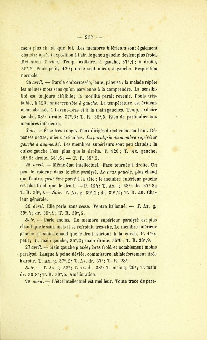 ment plus chaud qiie lui. JLes membres infeneurs sont egalement cbauds; apres i'exposition a l'air, le genou gauche devientplus froid. Retention d'urine. Temp, axiilaire, a gauche, 37°,1; a droite, 36°,8. Pouls petit, 120; on le sent mieux a gauche. Respiration normale. 24 avrii. — Parole embarrassee, lente, pateuse; la malade repete les meraes mots sans qu'on parvienne a la comprendre. La sensibi- lite est toujours affaiblie; la moiilite pa rait revenir. Pouls tres- faible, a 120, imperceptible a gauche. La temperature est evidem- ment abaissee a i'avant-bras et a la main gaudies. Temp, axillaire gauche, 38°; droite, 37°,6; T. R. 38°,5. Rien de particulier aux membres inferieurs. Soir. — Face tres-rouge. Yeux diriges directement en haut. Re- ponses nettes, mieux arliculees. Laparaiysie du membre superieur gauche a augments. Les membres superieurs sont peu cbauds; la cuisse gauche i'est plus que la droite. P. 120 ; T. Ax. gauche, 38°,8: droite, 38°,6; — T. R. 39°,5. 25 avrii. — Meme etat intellectual. Face tournee a droite. Un peu de roideur dans le cote paralyse. Le bras gauche, phis chaud que 1'autre, peut etre porte a la tete ; le membre inferieur gauche est plus froid que le droit. —P. 124; T. Ax. g. 38°; dr. 37°,8; T. R. 38°,9.T. Ax. g. 39°,2; dr. 39°,2; T. R. 40. Gha- leur generale. 26 avrii. Elfe parle sans cesse. Ventre ballonne. — T. Ax. g. 39%4; dr. 39°,1; T. R. 39°,6. Soir. — Parle moins. Le membre superieur paralyse est plus chaud que le sain, mais il se refroidit tres-vite. Le membre inferieur gauche est moins chaud que le droit, surtout a la cuisse. P. 116, petit; T. main gauche, 36°,2; main droite, 35°6; T. R. 38°,9. 27 avrii. — Main gauche glacee; bras froid et notablement moins paralyse. Langue a peine deviee, commissure labialefortement tiree a droite. T. Ax. g. 37°,2; T. Ax. dr. 37°; T. R. 28°. Soir. — T. Ax. g. 3S°>; T. Ax. dr. 38°; T. main g. 26°; T. main dr. 33,8°; T. R. 38°,6. Amelioration. 28 avrii. — L'etat inteilectuel est meilleur, Toute trace de para-