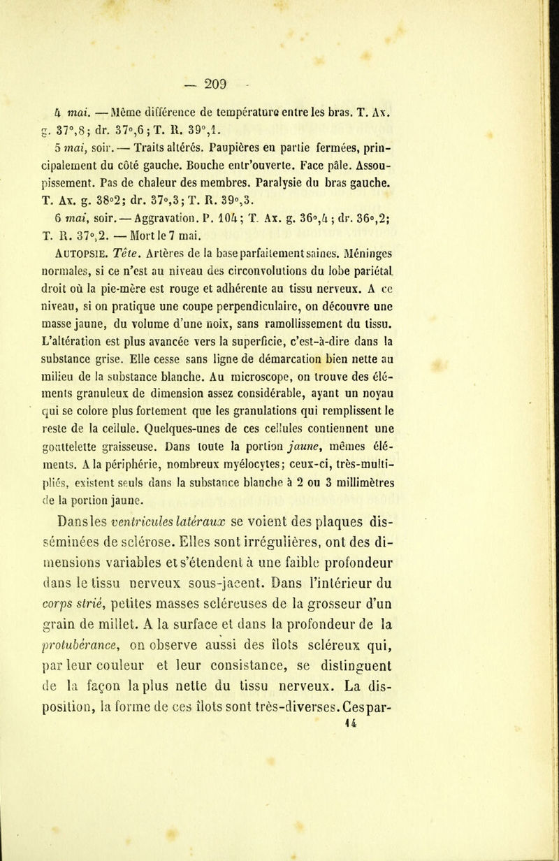 — 203 h mai. —Meme difference de temperature entre les bras. T. Ax. g. 37°,8; dr. 37°,6;T. 11. 39% 5 mai, soir. — Traits alteres. Paupieres en partie fermees, prin- cipalement du cote gauche. Bouche entr'ouverte. Face pale. Assou- pissement. Pas de chaleur des membres. Paralysie du bras gauche. T. Ax. g. 38°2; dr. 37°,3;T. R. 39°,3. 6 mat, soir. — Aggravation. P. 104; T. Ax. g. 36°,U ; dr. 36°,2; T. R. 37°s2. — MortIe7 mai. Autopsie. Tete. Arteres de Sa baseparfailementsaines. Meninges normales, si ce n'est au niveau des circonvolulions du lobe parietal droit ou la pie-mere est rouge et adherente au tissu nerveux. A ce niveau, si on pratique une coupe perpendiculaire, on decouvre une masse jaune, du volume d'une noix, sans ramoliissement du tissu. L'alteration est plus avancee vers la superficie, e'est-a-dire dans la substance grise. Elle cesse sans ligne de demarcation bien nette au milieu de la substance blanche. Au microscope, on trouve des ele- ments granuleux de dimension assez considerable, ayant un noyau qui se colore plus forlement que les granulations qui remplissent le reste de la ceilule. Quelques-unes de ces cellules contiennent une goultelette graisseuse. Dans loute la portion jaune, memes ele- ments. Ala peripheric, nombreux myelocytes; ceux-ci, tres-multi- plies, existent seuls dans la substance blanche a 2 ou 3 millimetres de la portion jaune. Dansles ventriculeslateraux se voient des plaques dis- seminees de sclerose. Elles sont irreguiieres, ont des di- mensions variables ets'etendent a une faible profondeur dans le tissu nerveux sous-jaeent. Dans Pinterieur du corps strie, pelites masses sclereuses de la grosseur d'un grain de millet. A la surface et dans la profondeur de la protuberance, on observe aussi des ilots sclereux qui, par leur couleur et leur consistance, se distinguent de la facon la plus nette du tissu nerveux. La dis- position, la forme de ces ilots sont tres-diverses.Cespar- 44