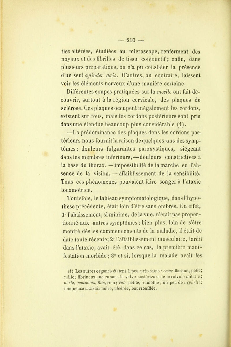 ties alt6rees, 6tudiecs au microscope, renferment des noyaux et des fibril les de tissu conjonctif; enfin, dans plusieurs preparations, on n'a pu constater la presence d'un seul cylinder axis. D'autres, au contraire, laissent voir les elements nerveux d'une maniere certaine. Differentes coupes pratiquees sur la moelle ont fait de- couvrir, surtoul a la region cervicale, des plaques de sclerose. Ces plaques occupent inegatement les cordons, existent sur tons, mais les cordons posterieurs sonl pris dansune etetidue beaucoup plus considerable (1). -—La predominance des plaques dans les cordons pos- terieurs nous fournitlaraison dequelques-uns dessymp- tomes: douleurs fulgurantes paroxystiques, siegeant dans les membres inferieurs,— douleurs constrictives a la base du thorax, — impossibility de la marche en Fab- sence de la vision, -— affaiblissement de la sensibilite. Tous ces pheaomenes pouvaient faire songer a Fataxie locomotrice. Toutefois, le tableau symptomatologique, dansFhypo- these precedente, etait loin d'etre sans ombres. En effet, 1° Fabaissement, si minime, de la vue, n'etait pas propor- tionne aux autres symplomes; bien plus, loin de s'etre montre des les commencements de la maladie, il etait de date toute r£cente; 2° 1'affaiblissement musculaire, tardif dans Fataxie, avail; ete, dans ce cas, la premiere mani- festation morbide; 3° et si, lorsque la malade avait les (4) Les autres organes £taient a peu pres sains : c&ur flasque, pelit; caillot fibrineux anciensous la valve post6ricure de la valvule mitrale ; aorte, poumons, foie, rien; rate petite, ramollie; un peu de nephrite; rauqueuse vesicale noire, u!ce>ee, boursoufflee.