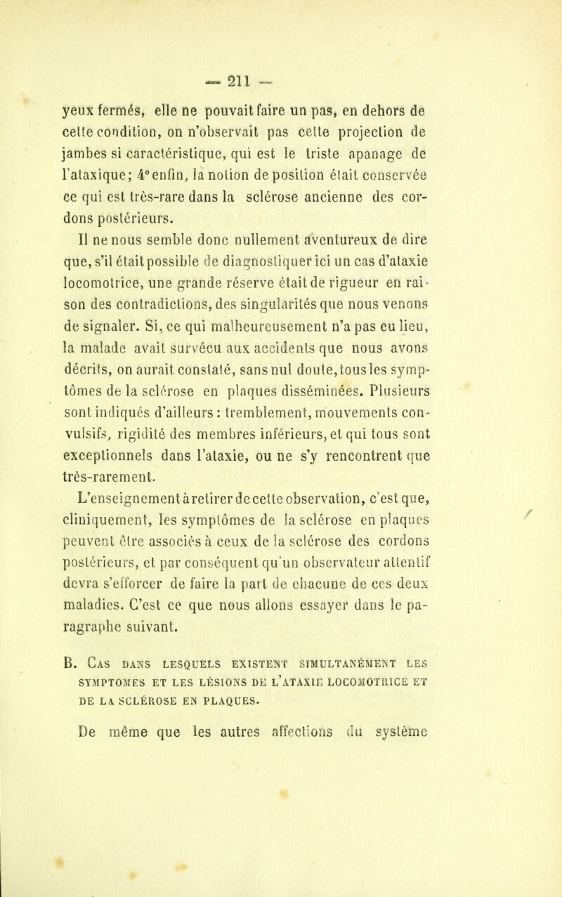 yeux fermds, elle ne pouvait faire un pas, en dehors de celte condition, on n'observait pas celte projection de jambes si caracteristique, qui est le triste apanage de 1'ataxique; 4°enfin, la notion deposition elait conserves ce qui est tres-rare dans la sclerose ancienne des cor- dons poslerieurs. I) nenous semble done nuliement aventureux de dire que, s'il etait possible de diagnosliquer ici un cas d'ataxie locomotrice, une grande reserve etait de rigueur en rai - son des contradictions, des singularites que nous venous de signaler. Si, ce qui malheureusement n'a pas eu lieu, la malade avait survecu aux accidents que nous avons decrits, on aurait constate, sansnul doule,tousles symp- tomes de la sclerose en plaques disseminees. Plusieurs sont indiques d'ailleurs : tremblement, mouvemenls con- vulsifs, rigidite des membres inferieurs, et qui tous sont exceptionnels dans i'ataxie, ou ne s'y rencontrent que tres-rarement. L'enseignementaretirerdecette observation, e'est que, eliniquement, les symptomes de la sclerose en plaques peuvent <Mre associes a ceux de la sclerose des cordons posterieurs, et par consequent qu'un observateur atlentif devra s'eiforcer de faire la part de ebacune de ces deux maladies. C'est ce que nous alions essayer dans le pa- ragraphe suivant. B. Gas dans lesquels existent simultanement les SYMPTOMES ET LES LESIONS DE L'ATAXIE LOCOMOTRICE ET DE LA SCLEROSE EN PLAQUES. De m£me que les autres affections du systeme