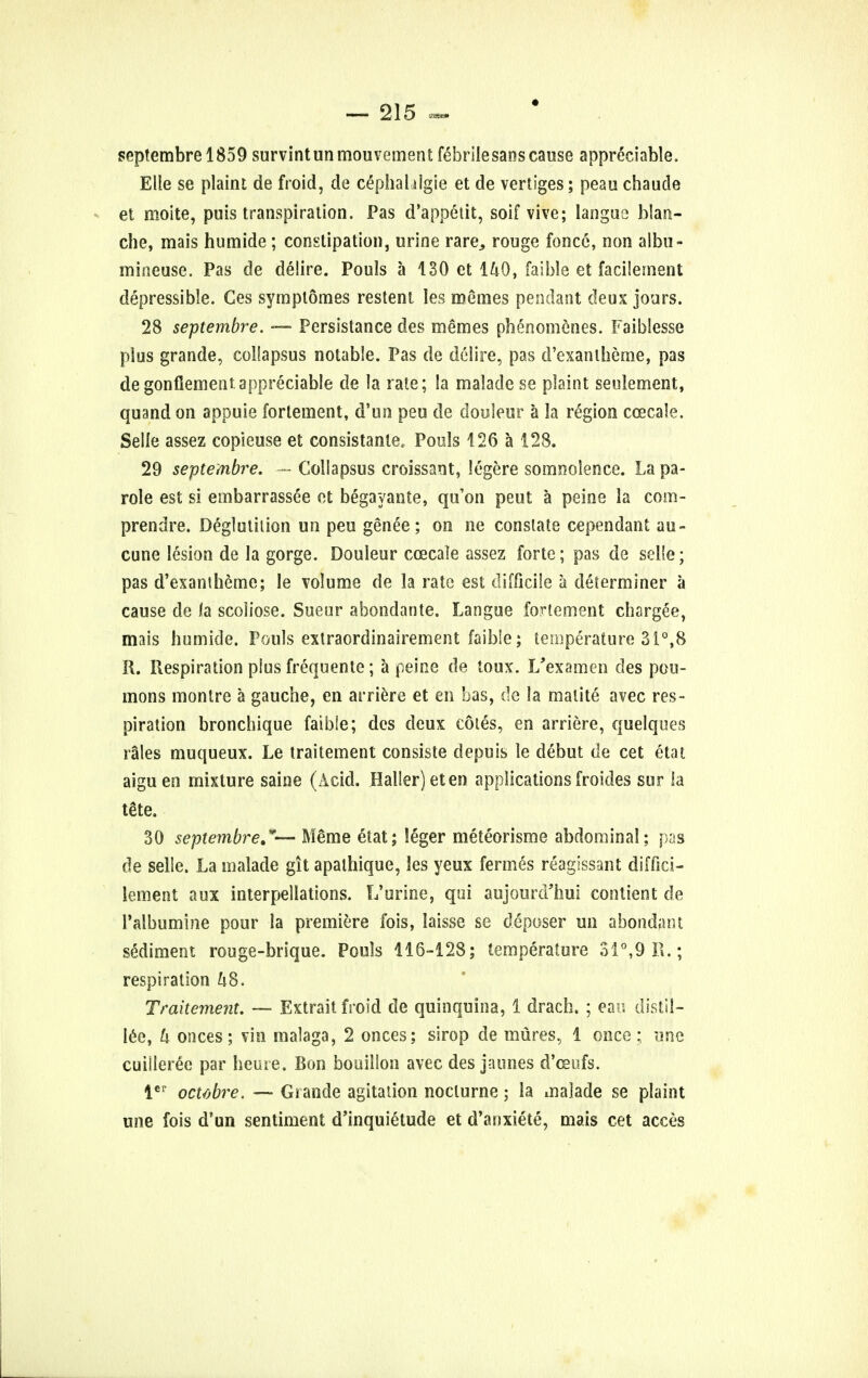 septembrel859 survintunmouvement febrile sans cause appreciable. Elle se plaint de froid, de cephaldgie et de vertiges; peau chaude et moite, puis transpiration. Pas d'appelit, soif vive; langue blan- che, mais humide; constipation, urine rare, rouge fonce, non albu- mineuse. Pas de delire. Pouls a 130 et IkQ, faible et facilement depressible. Ges symplomes restent les metnes pendant deux jours. 28 septembre. — Persistance des mernes phenomenes. Faiblesse plus grande, colfapsus notable. Pas de delire, pas d'exantheme, pas de gonflement.appreciable de la rate; la malade se plaint seulement, quand on appuie fortement, d'un peu de douleur a la region ccecaie. Selle assez copieuse et consistanle, Pouls 426 a 128. 29 septembre. — Collapsus croissant, lege re somnolence. La pa- role est si embarrassee et begayanie, qu'on peut a peine la com- prendre. Deglutition un peu genee ; on ne constate cependant au- cune lesion de la gorge. Douleur coecale assez forte; pas de selie; pas d'exantheme; le volume de la rate est difficile a determiner a cause de la scoiiose. Sueur abondante. Langue fortement chargee, mais humide. Pouls extraordinairement faible; temperature 31°,8 R. Respiration plus frequente; a peine de toux. L'examen des pou- mons montre a gauche, en arriere et en has, de la malite avec res- piration bronchique faible; des deux cotes, en arriere, quelques rales muqueux. Le traitement consiste depuis le debut de cet etat aiguen mixture saine (Acid. Haller) eten applications froides sur la tete. 30 septembre,— M§me etat; leger meteorisme abdominal; pas de selle. La malade git apathique, les yeux fermes reagissant diffici- lement aux interpellations. L'urine, qui aujourd'hui contient de 1'albumine pour la premiere fois, laisse se deposer un abondant sediment rouge-brique. Pouls 116-128; temperature 31°,9R.; respiration hS. Traitement. — Extrait froid de quinquina, 1 drach. ; eao distil— lee, h onces; vin malaga, 2 onces; sirop de mures, 1 once; une cuiileree par heuie. Bon bouillon avec des jmines d'ceufs. ler ombre. — Grande agitation nocturne; la malade se plaint une fois d'un sentiment d'inquietude et d'anxiete, mais cet acces