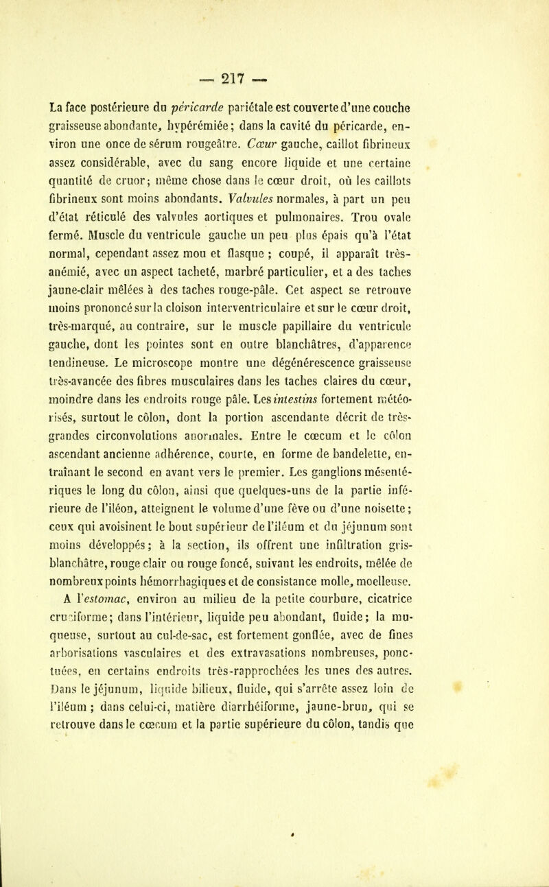 La face poste>ieure du pericarde parietale est couverte d'une couche graisseuseabondante, hypcremiee; dans la cavite du pericarde, en- viron une once de serum rougeatre. Cceur gauche, caillot fibrineux assez considerable, avec du sang encore liquide et une certaine quanlite de cruor; ineuie chose dans le cceur droit, ou les caillots fibrineux sont moins abondants. Valvules normales, a part un pen d'etat reticule des valvules aortiques et pulmonaires. Trou ovale ferme. Muscle du ventricule gauche un peu plus epais qu'a 1'etat normal, cependant assez mou et flasque ; coupe, il apparait tres- anemie, avec un aspect tachetS, marbre particulier, et a des laches jaune-clair melees a des taches rouge-pale. Cet aspect se retrouve moins prononcesurla cloison interventriculaire etsurle cceur droit, tres-marque, au contraire, sur le muscle papillaire du ventricule gauche, dont les pointes sont en outre blanchatres, d'apparence tendineuse. Le microscope montre une degenerescence graisseuse tr&s-avancee des fibres musculaires dans les taches claires du coeur, moindre dans les cndroits rouge pale. Lesintestins fortement meteo- rises, surtout le colon, dont la portion ascendante decrit de tres- grandcs circonvolutions anormales. Entre le cog cum et !c colon ascendant ancienne adherence, courte, en forme de bandelette, en- trainant le second en avant vers le premier. Les ganglions mesenle- riques le long du colon, aiusi que quelques-uns de la partie infe- rieure de l'ileon, atteignent le volumed'une feve ou d'une noisette; ceux qui avoisinent le bout superieur del'ileum et du jejunum sont moins developpes; a la section, ils offrent une infiltration gris- blanchatre, rouge clair ou rouge fonce, suivant les endroits, melee de nombreuxpoints hemorrbagiqueset de consistance molle, moelleuse. A Yestomac, environ au milieu de la petite courbure, cicatrice crudforme; dans l'inlerieur, liquide peu abondant, fluide; la mu- queuse, surtout au cul-de-sac, est fortement gonflee, avec de fines arborisations vasculaires et des extravasations nombreuses, ponc- tuees, en certains endroits tres-rapprochecs les unes des autres. Dans le jejunum, liquide bilieux, fluide, qui s'arrete assez loin de I'ileum ; dans celui-ci, matiere diarrheiforme, jaunc-brun, qui se retrouve dansle ccecum et la partie superieure du colon, tandis que