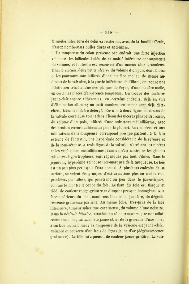 * — 218 — la moitie inferieure cle celui-ci renfenne, avec de la bouillie fecale, d'assez nombreuses bulles dures et anciennes. La muqueuse du colon presente par endroit une forte injection veineuse; les follicules isoles de sa moitie inferieure ont augmente de volume, et 1'intestin est recouverl d'un mucus clair granuleux. Dans le ccecum, deux petits ulceres du volume d'un pois, dont la base et les pourtours sont iofiitres d'tme maliere molle; de meme au- dessus de la valvulve, a la parlie inferieure de l'ilium, on trouve une infiltration tres-etendue des plaques de Peyer, d'une matiere molle, en certaines places d'apparence fongueuse. On trouve des cschares jauiie-clair encore adherentes, en certains endroits, deja en voie d'eliminalion ailleurs; un petit nombre seulement sont deja deta- ch ces, laissant l'ulcere deterge. Environ a deux lignes au-dessus de la valvule ccecale,se voientdans l'iieon des ulceres plus petits, ronds, du volume d'un pois, infiltres d'une substance medulliforme, avec des croutes encore adherentes pour la plupart. Aux ulceres et aux in fill rations de la muqueuse correspond presque partout, a la face externe de 1'intestin, une hyperemie considerable de la sereuse et de la sous-sereuse. A trois ligaes de la valvule, s'arretent les ulceres et les vegelalions medullifonnes, tandis qu'au contraire les glandes solitaires, hypertrophiees, sont repandues par tout Hleon. Dans le jejunum, hyperemie veineuse Ires-marquee de la muqueuse. Lefoie est un peu plus petit qu'a l'etat normal. A plusieurs endroits de sa surface, se voient des groupes d'extravasations plus ou moins rap- prochees, pointillees, qui penetrent un peu dans le parenchyme, comme le montre la coupe du foie. Le tissu du foie est flasque et ride, de couleur rouge-grisatre et d'aspect presque homogene. A la facesuperieure du lobe, nombreux ilots blanc-jaunatre,, de d^gen6- rescence graisseuse partielle. Au ineme lobe, tres-pres de la face inferieure, tumeur spherique caverneusc, du volume d'une noisette. Dans la vesicate biliaire, attachee au colon transverse par une adhe- rence ancienne, calcalmhte jaune-clair, de la grosseur d'une noix, a surface mamelonnee; la muqueuse de la vesicule est jaune-clair, anemiee et couverte d'un lacis de lignes jaune d'or (degenerescence graisseuse). La bile estaqueuse, de couleur jaune grisatre. La rate