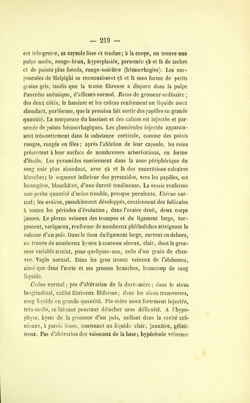 est ires-gtwe, sa capsule lisse et tendue; a la coupe, on irouve une pulpe molle, rouge-bruii, hyperplasia, parsemee ca et la de laches et de points plus fonces, rouge-noiratre (hemorrhagies). Les cor- puscules de Malpighi se reconnaissent ca et la sous forme de petits grains gris, tandis que la trarae fibreuse a disparu dans la pulpe Pancreas anemique, d'ailleurs normal. Reins de grosseur ordinaire ; des deux cotes, le bassinet et les calices renfermentun liquide assez abondant, puriforme, que la pression fait sortir despapillesen grande quantile. La muqueuse du bassinet et des caiices est injectee et par- semee de points hemorrhagiques. Les glomerules injectes apparais- sent tres-neltement dans la substance corticale, com me des points rouges, ranges en files; apres l'ablalion de leur capsule, les reins prescntent a leur surface de nombreuses arborisations, en forme d'etoile. Les pyramides conliennent dans la zone peripherique du sang noir plus abondant, avec ca et la des concretions calcaires blanches; le segment inferieur des pyramides, vers les pa pi lies, est homogene, blanchalre, d'une durete tendineuse. La vessie renferme une petite quantile d'urine trouble, presque purulente. Uterus nor- mal; les ovaires, passablement developpes, conliennent des follicules a toutes les periodes devolution; dans 1'ovaire droit, deux corps jaunes. Le plexus veineux des trompes et du ligament large, tur- gescent, variqueux, renferme de nombreux phlebolithes atteignant le volume d'un pois. Dansle tissu du ligament large, surtout en dehors, on trouve de nombreux kystes a conlenu sereux, clair, dont la gros- seur variable atteint, pour quelques-uns, celie d'un grain de chan- vre. Vagin normal. Dans les gros troncs veineux de Tabdomcn, ainsi que dans 1'aorte et ses grosses branches, bsaucoup de sang liquide. Crane norma!; pas d'alteration de la du re-mere ; dans le sinus longitudinal, caiilot fibrineox filiforme; dans les sinus transverses, sang liquide en grande quantite. Pie-mere assez fortement injectee, tres-molle, sc laissant pourtant detacher sans difficulle. A I'hypo- physe, kyste de la grosseur d'un pois, saillant dans la cavile cra- nitnne, a parois lisses, contenanl un liquide clair, jaunatre, gelati- neux. Pas d'alteration des vaisseaux de la base; hyperemie veineuse