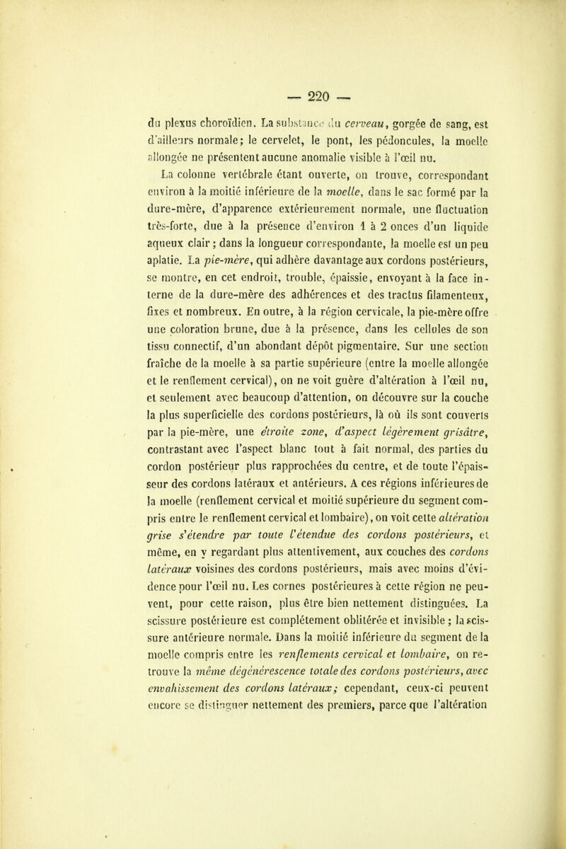 du plexus choroi'dien. La substance du cerveau, gorgee de sang, est d'ailleurs normale; le cervelet, le pont, les pedoncules, !a moeHc allongee ne preset! ten taucune anomalie visible a i'ocil nu. La colonne verlebrale etant ouverte, on trouve, correspondant environ a la moitie inferieure de la moelle, dans le sac forme par la dare-mere, d'apparence exterieurement normale, une fluctuation tres-forte, due a la presence d'environ 1 a 2 onces d'un liquide aqueux clair; dans la longueur correspondante, la moelle est un peu apiatie. La pie-mere, qui adhere davantageaux cordons posterieurs, se montre, en cet endroit, trouble, epaissie, envoyant a la face in- terne de la du re-mere des adherences et des tractus filamentenx, fixes et nombreux. En outre, a la region cervicale, la pie-mere offre une coloration brune, due a la presence, dans Ies cellules de son tissu connectif, d'un abondant depot pigraentaire. Sur une section fraiche de la moelle a sa partie superieure (entre la moelle allongee et le renflement cervical), on ne voit guere d'alteration a l'oeil nu, et seulement avec beaucoup d'attention, on decouvre sur la couche la plus superficielle des cordons posterieurs, la ou ils sont couverls par la pie-mere, une e'troite zone, d'aspect legerement grisdtre, contrastant avec l'aspect blanc tout a fait normal, des parties du cordon posterieur plus rapprochees du centre, et de toute i'epais- seur des cordons lateraux et anterieurs. A ces regions inferieuresde la moelle (renflement cervical et moitie superieure du segment com- pris entre le renflement cervical et lombaire), on voit cette alteration grise s'etendre par toute fetendue des cordons posterieurs, et raerae, en y regardant plus attenlivement, aux couches des cordoiis lateraux voisines des cordons posterieurs, mais avec moins d'evi- dencepour l'ceil nu. Les cornes posterieures a cette region ne peu- vent, pour cette raison, plus etre bien nettement distinguees. La scissure posterieure est completement oblitereeet invisible; lascis- sure anterieure normale. Dans la moitie inferieure du segment de la moelle compris entre les renflements cervical et lombaire, on re- trouve la mcme degenerescence totaledes cordons posterieurs, avec envaliissement des cordons lateraux; cependant, ceux-ci peuvent encore se distinguer nettement des premiers, parceque Talteration