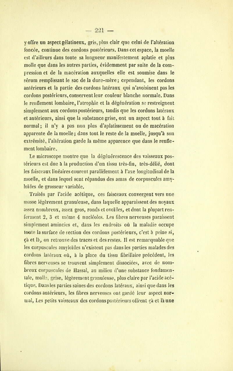 yoffre un aspect geMatineux, gris,plus clair que celui de l'alteration foncee, continue des cordons posterieurs. Dans cet espace, la moelle est d'ailleurs dans toute sa longueur manifestement aplatie et plus molle que dans les autres parties, evidemment par suite de la com- pression et de la maceration auxquelles elle est soumise dans le serum remplissant le sac de la dure-mere; cependant, les cordons anterieurs et la parlie des cordons lateraux qui n'avoisinent pas les cordons posterieurs, conserventleur couleur blanche normalc. Dans le renflement lombaire, l'atrophie et la degeneration se restreignent simplement aux cordons posterieurs, tandis que les cordons lateraux et anterieurs, ainsi que la substance grise, out un aspect tout a fait normal; il n'y a pas non plus d'aplatissement ou de maceration apparente de la moelle; dans lout le reste de la moelle, jusqu'a son extremite, l'alteration garde la meme apparence que dans le renfle- ment lombaire. Le microscope montre que la degenerescence des vaisseaux pos- terieurs est due a la production d'un tissu tres-fin, tres-delie, dont les faisceaux lineaires courcnt parallelemcnt a 1'axe longitudinal de la moelle, et dans lequel sent repandus des a mas de corpuscules amy- loi'des de grosseur variable. Traites par 1'acide acetique, ces faisceaux convergent vers une masse legerement granuleuse, dans laquelle apparaissent des noyaux assez nombreux, assez gros, ronds et ovo'ides,, etdont la plupartren- fermcnt 2, 3 et meme 4 nucleoles. Les fibres nerveuses paraissent simplement amincics et, dans les endroits ou la maladie occupe tc-ute la surface de section des cordons posterieurs, e'est a peine si, ca et 15, on retrouve des traces et des restes. II est remarquable que les corpuscules amyloi'des n'existent pas dans les parties malades des cordons lateraux ou, a la place du tissu fibrillaire precedent, les fibres nerveuses se trouvent simplement dissociees, avec de nom- breux corpuscules de Hassal, au milieu d'une substance fondamen- talc, molle, grise, legerement granuleuse, plus claire par Tacide ace- tique. Dans les parties sainesdes cordons lateraux, ainsi que dans les cordons anterieurs, les fibres nerveuses onl garde leur aspect nor- mal, Les petits vaisseaux des cordons posterieurs offrent ca et la une