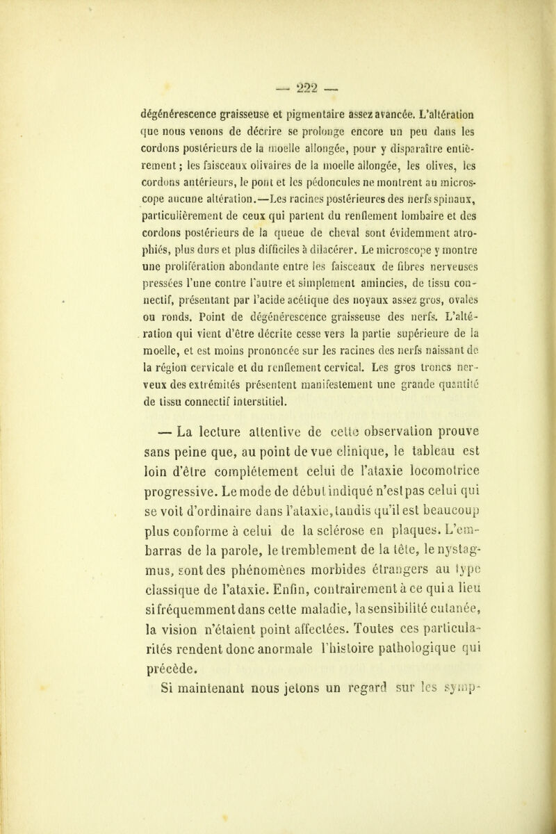 degenerescence graisseuse et pigmentaire assezavancee. L'alte>ation que nous venons de decrire se prolonge encore un peu dans les cordons posterieurs de la moelle allongee, pour y disparaitre entie- rement; les faisceaux olivaires de la moelle allongee, les olives, les cordons anterieurs, le pout et les pedoncules ne monlrent au micros- cope aucune alteration.—Les racines posterieures des nerfs spinaux, particuiierement de ceux qui partem du renflement lornbaire et des cordons posterieurs de la queue de chevai sont evidemment atro- phies, plus durs et plus difficiles a dilaeeref. Le microscope y montre une proliferation abondanle entre les faisceaux de fibres nerve uses pressees 1'une contre Fautre et simplement amincies, de lissu con- nectif, presentant par i'acide acetique des noyaux assez gros, ovales ou ronds. Point de degenerescence graisseuse des nerfs. L'alte- ralion qui vient d'etre decriie cesse vers la partie superieure de la moelle, et est moins prononcee sur les racines des nerfs naissant do la region cervicalc et du renflement cervical. Les gros troncs her- veux des extremites presentent manifestement une grande quanlite de tissu connectif interstitiel. — La lecture attentive de cette observation prouve sans peine que, au point devue clinique, le tableau est loin d'etre complelement celui de Faiaxie locomotrice progressive. Lemode de debutindique n'estpas celui qui se voit d'ordinaire dans Fataxie,landis qu'ilest beaucoup plus conforme a celui de la sclerose en plaques. L'em- barras de la parole, le tremblement de la tete, le nystag- mus, sont des pbenomenes morbides etrangers au type classique de Fataxie. Enfin, contrairementace quia lieu sifrequemmentdans cette maladie, lasensibilite cutanee, la vision n'etaient point affeclees. Toutes ces particular rites rendent done anormale Fhistoire pathologique qui precede. Si maintenant nous jetons un regard sur les synip-