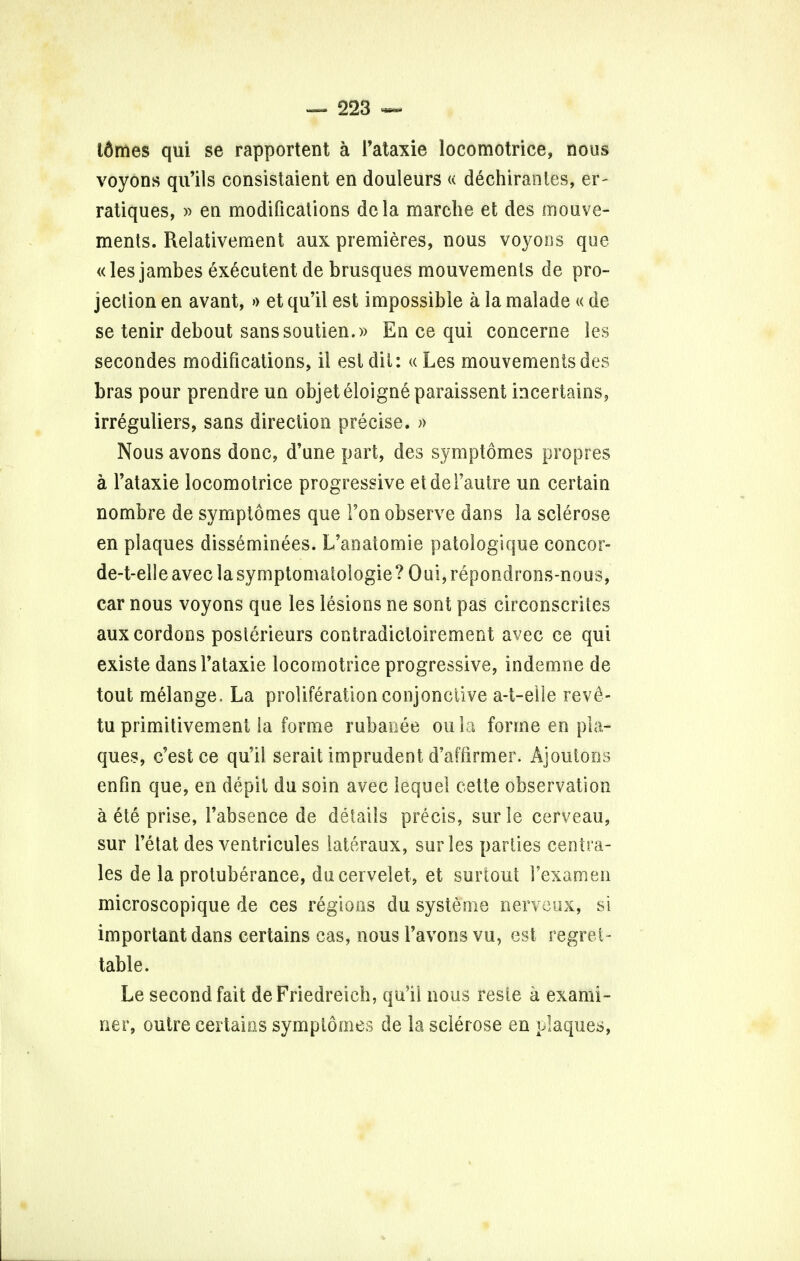 idmes qui se rapportent a l'ataxie locomotrice, nous voyons qu'ils consistaient en douleurs << dechiranles, er- ratiques, » en modifications dela marche et des mouve- ments. Relativement aux premieres, nous voyons que «les jambes executent de brusques mouvemenls de pro- jection en avant, » et qu'il est impossible a la malade « de se tenir debout sanssoutien.» En ce qui concerne les secondes modifications, il est dit: « Les mouvementsdes bras pour prendre un objeteloigneparaissent kicertains, irreguliers, sans direction precise. » Nous avons done, d'une part, des symptomes propres a l'ataxie locomotrice progressive etdei'autre un certain nombre de symptomes que Ton observe dans la sclerose en plaques disseminees. L'anatomie patologique concor- de-t-elleaveclasymptomatologie? Oui,repondrons-nous, car nous voyons que les lesions ne sont pas circonscriles aux cordons poslerieurs contradictoirement avec ce qui existe dans l'ataxie locomotrice progressive, indemne de tout melange. La proliferation eonjonciive a-t-elle rev£- tu primitivement la forme rubaoee oula forme en pla- ques, e'est ce qu'il serait imprudent d'affirmer. Ajoutons en fin que, en depit du soin avec lequel cette observation a ete prise, 1'absence de details precis, surle cerveau, sur 1'etat des ventricules iateraux, surles parties centra- les de la protuberance, ducervelet, et surtout Fexamen microscopique de ces regions du systeme nerveux, si important dans certains cas, nous l'avons vu, est regret- table. Le second fait de Friedreich, qu'il nous resie a exami- ner, outre certains symptomes de la sclerose en plaques,