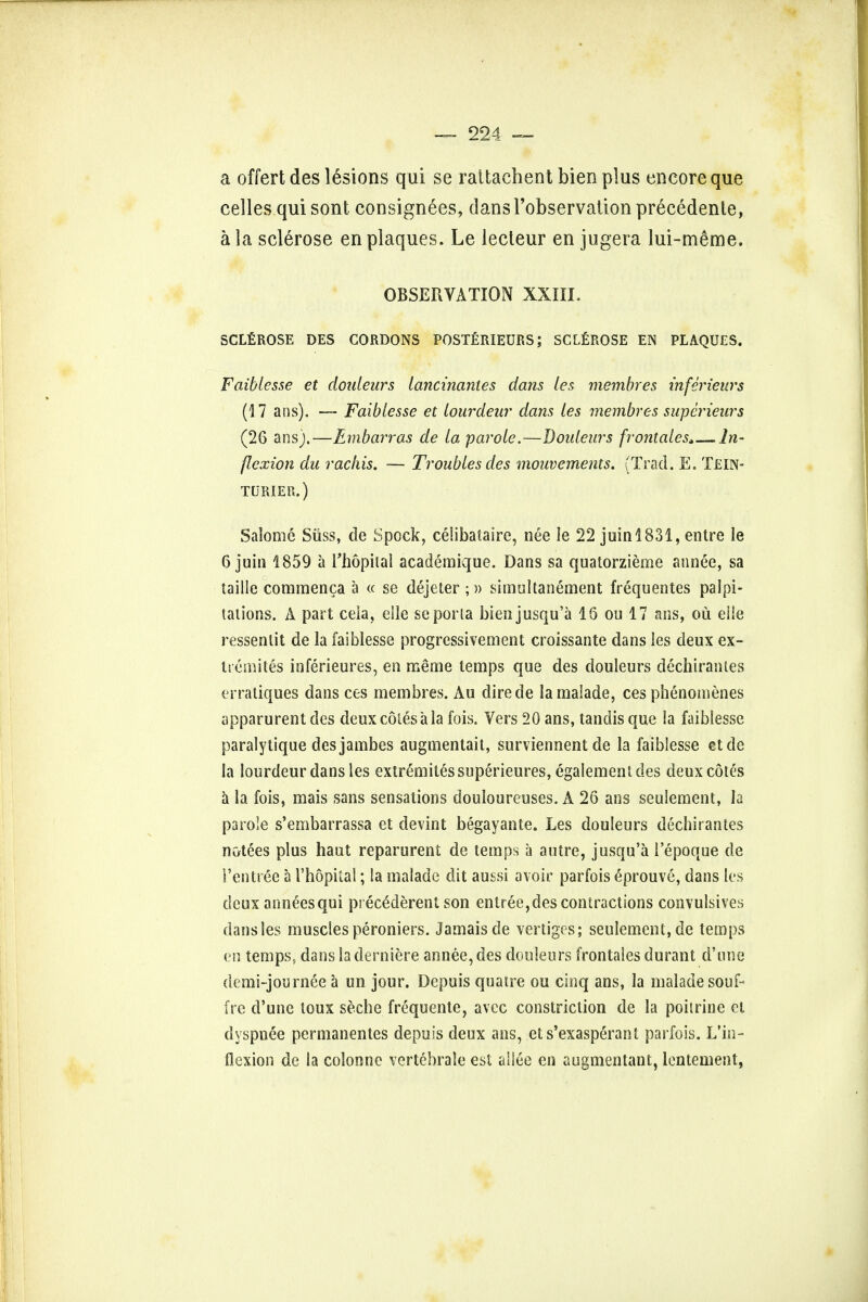 a offert des lesions qui se rattachent bien plus encore que celles qui sont consignees, dansl'observation precedenle, a la sclerose en plaques. Le lecteur en jugera lui-m£me. OBSERVATION XXIII. SCLEROSE DES CORDONS POSTERIEURS; SCLEROSE EN PLAQUES. Faibiesse et douleurs lancinanies dans les membres inferieurs (17 ans). — Faibiesse et lourdeur dans les membres swperieurs (26 ans).—Embarras de la parole.—Douleurs frontalcs*—In- flexion du rachis. — Troubles des mouvcments. (Trad. E. Tein- TURIER.) Salome Suss, de Spock, celibataire, nee le 22 juin!831, entre le 6 juin 1859 a Thopiial academique. Dans sa quatorzieme an nee, sa taille commenca a « se dejeter ;» simultanement frequentes palpi- tations. A part ceia, elle se porta bien jusqu'a 16 ou 17 ans, ou elle ressenlit de la faibiesse progress!vement croissante dans les deux ex- tremites inferieures, en meme temps que des douleurs dechiranles erratiques dans ces membres. Au direde la maiade, ces phenomenes apparurent des deux coles a la fois. Vers 20 ans, tandis que la faibiesse paralytique desjambes augmentait, surviennent de la faibiesse etde la lourdeur dans les extremitessuperieures, egalemeni des deux cotes a la fois, mais sans sensations douloureuses. A 26 ans seulement, la parole s'embarrassa et devint begayante. Les douleurs dechirantes notees plus haut reparurent de temps a autre, jusqu'a lepoque de Ten tree a I'hopkal; la maiade dit aussi avoir parfois eprouve, dans les deux annexes qui pieeddereni son entree, des contractions convulsives dans les muscles peroniers. Jamais de vertiges; seulement, de temps en temps, dans la derniere an nee, des douleurs frontales durant d'une demi-journee a un jour. Depuis quatre ou cinq ans, la maiade souf-< ire d'une loux seche frequente, avec constriction de la poitrine et dyspnee permanentes depuis deux ans, et s'exasperant parfois. L'in- flexion de la colonne vertebrate est ailee en augmentant, lentement,