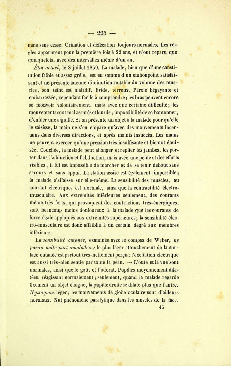mais sans cesse. Urination et defecation toujours normales. Les re- gies apparurent pour la premiere fois a 22 ans, et n'ont reparu que quelquefois, avec des intervalles merae d'un an. ttat actuel, le 8 juillet 1859. La malade, bien que d'une consti- tution faible et assez grele, est en somme d'un embonpoint satisfai- santet ne presente aucune diminution notable du volume des mus- cles; son teint est maladif, livide, terreux. Parole begayante et embarrassee, cependant facile a comprendre; les bras peuvent encore se mouvoir volontairement, mais avec une certaine difficult^; les mouvements sont mal assuresetlourds; impossibilityde se boutonner, d'enfiler une aiguille. Si on presente un objet a la malade pour qu'elle le saisisse, la main ne s'en empare qu'avec des mouvements incer- tains dans diverses directions, et apres maints insucces. Les mains ne peuvent exercer qu'une pressionlres-insuffisante et bientot epui- s6e. Couchee, la malade peut alionger etreplier les jambes, les por- ter dans radduclionetl'abduction, mais avec une peine et des efforts visibles ; il lui est impossible de marcher et de se tenir debout sans secours et sans appui. La station assise est egalement impossible; la malade s'affaisse sur elle-meme. La sensibilite des muscles, au courant electrique? est normale, ainsi que la contractilite eleciro- musculaire. Aux extremites inferieures seulement, des courants meme tres-forts, qui provoquent des contractions tres-energiques, soiH beaucoup moiiis douloureux a la malade que les courants de force egale appliques aux extremites superieures; la sensibilite elec- tro-musculaire est done affaiblie a un certain degre aux membres inferieurs. La sensibilite cutanee, examinee avec le compas de Weber, [ne parait nuiie part amoindrie; le plus leger attouchement de la sur- face cutanee estpartout tres-nettementpercu; l'excitation electrique est aussi tres-bien sentie par toute la peau. — L'ou'ie et la vue sont normales, ainsi quele gout et Todorat. Pupilies moyennement dila- tees, reagissant normalement; seulement, quand la malade regarde fixement un objet eloigne, la pupilledroitese dilate plus que l'autre. Nystagmus leger; les mouvements de globe oculaire sont d'ailleurs normaux. Nul pheuomene paralytique dans les muscles de la face. 45