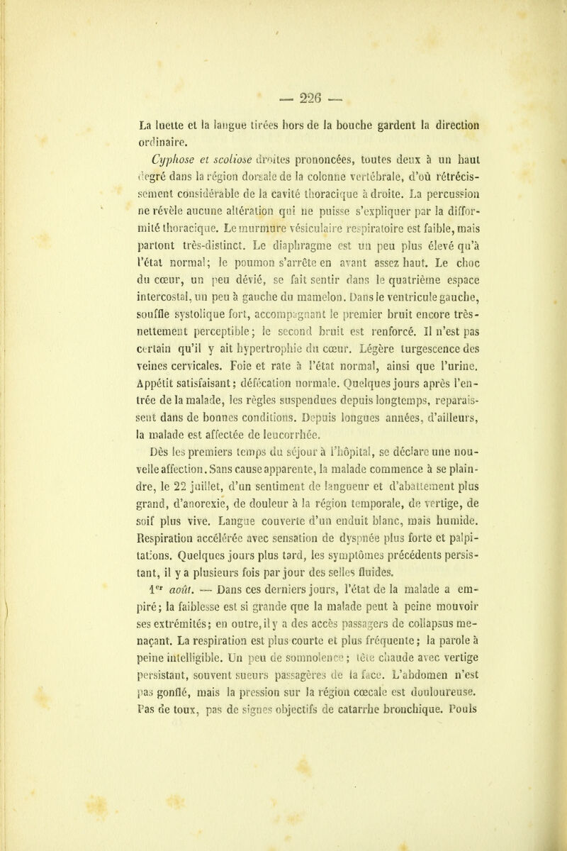 La luette et la langue tirees hors de la boucbe gardent la direction ordinaire. Cyphose et scoiiose droites prononcees, toutes deux a un haul degre dans la region dorgale de la colonne vertebrale, d'ou retrecis- scment considerable de la cavite thoracique a droite. La percussion ne re'vele aucune alteration qui ne puisse s'expiiquer par la diffor- mil6 thoracique. Le murmure vesiculate respiratoire est faible, mais parlont tres-distinct. Le diaphragme est un peu plus eleve qu'a I'etat norma!; le poumon s'arrcte en availt assez haut. Le choc du cceur, un peu devie, se fait sentir dans le quatrieme espace intercostal, un peu a gauche du mamelon. Dans le ventricule gauche, souffle systoSique fort, accompi»gnant le premier bruit encore tres- nettement perceptible; ie second bruit est renforce. II n'est pas certain qu'il y ait hypertrophic du cceur. Legere turgescence des veines cervicales. Foie et rate a I'etat normal, ainsi que Purine. Appetit satisfaisant; defecation normale. Quelques jours apres 1'en- tree de la mafade, les regies suspendues depuis long temps, reparais- sent dans de bonnes conditions. Depuis longues annees, d'ailleurs, la malade est affectee de leucorrhee. Des les premiers temps du sejour a l'hopital, se declare une nou- velle affection. Sans cause apparente, la malade commence a se plain- dre, le 22 juillet, d'un sentiment de langueur et d'abattement plus grand, d'anorexie, de douleur a la region temporale, de vertige, de soif plus vive. Langae couverte d'un enduit blanc, mais humide. Respiration acceleree avec sensation de dyspnee plus forte et palpi- tations. Quelques jours plus tard, les symptomes precedents persis- tant, il y a plusieurs fois par jour des selles fluides. ler aofit. —- Dans ces derniers jours, I'etat de la malade a em- pire; la faiblesse est si grande que la malade peut a peine mouvoir ses extremites; en outre, iiy a des acces passagers de coliapsus me- nacant. La respiration est plus courte et plus frequenle; la parole a peine intelligible. Un peu de somnolence; tele chaude avec vertige persistant, souvent sueurs passageres de la face. L'abdomen n'est pas gonfle\ mais la pression sur la region ccecale est douloureuse. Fas de toux, pas de signes objectifs de catarrhe bronchique. Pouls