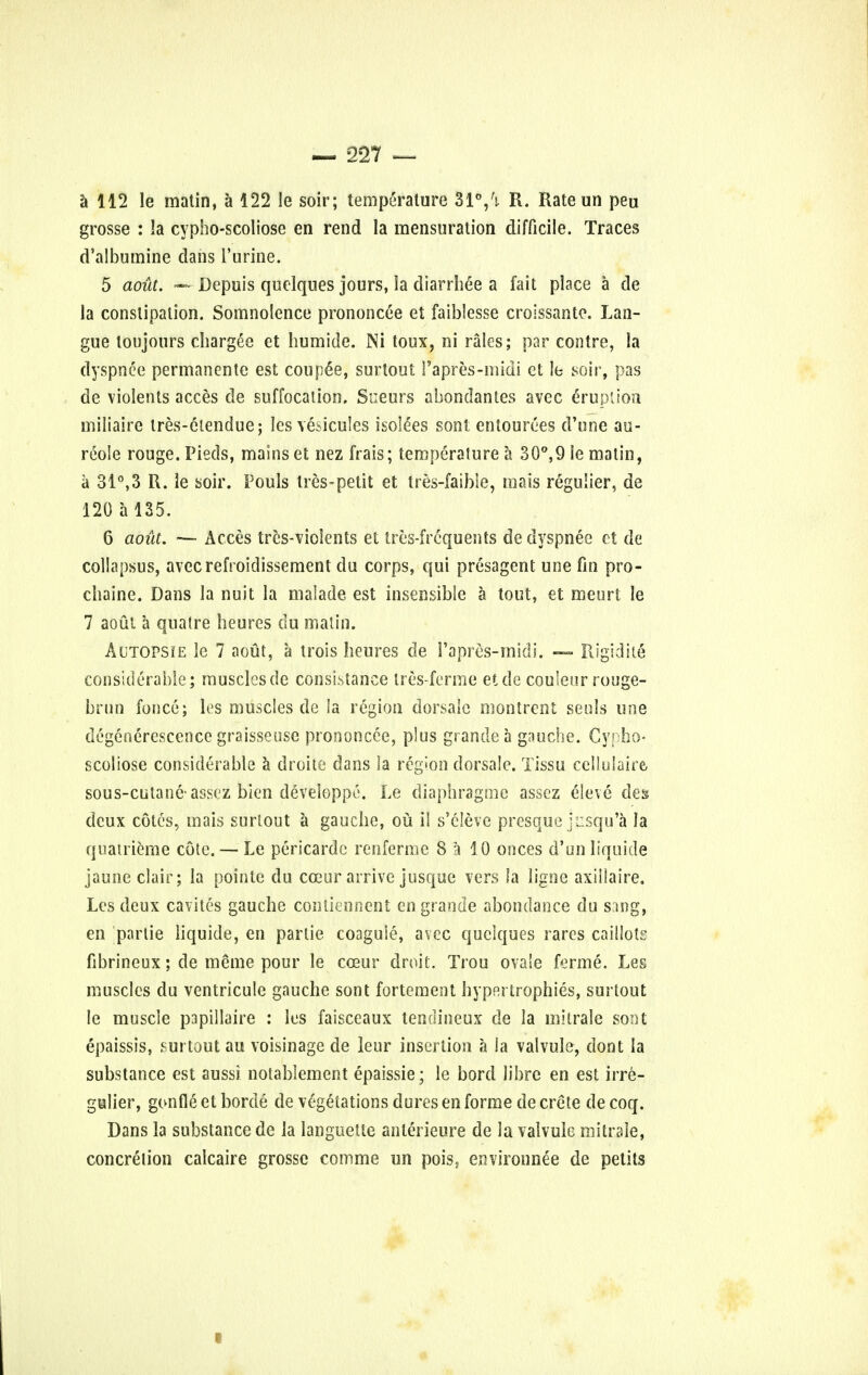 a 112 le matin, a 122 le soir; temperature 31°/}. R. Rateun peu grosse : la cypho-scoliose en rend la mensuration difficile. Traces d'albumine dans l'urine. 5 aout. — Depuis quelques jours, la diarrhee a fait place a de la constipation. Somnolence prononcee et faiblesse croissante. Lan- gue loujours chargee et humide. Ni toux, ni rales; par contre, la dyspnee permanente est couple, surtout Papres-midi et le soir, pas de violents acces de suffocation. Sueurs abondantes avec eruption miliairc tres-elendue; les vesicules isolees son! entourees d'une au- reole rouge. Pieds, mains et nez frais; temperature a 30°,9 le matin, a 31°,3 R. le soir. Pouls Ires-petit et tres-faible, mais regulier, de 120 a 135. 6 aout. — Acces trcs-violents et tres-frcquents de dyspnee et de collapsus, avecrefroidissement du corps, qui presagent une fin pro- chaine. Dans la nuit la maiade est insensible a tout, et meurt le 7 aoul a qua I re beures du matin. Autopsie le 7 aout, a trois heures de 1'apres-midi. — Rigidile considerable; muscles de consLstance tres-ferme etde couleur rouge- brun fonce; les muscles de la region dorsalc montrent seuls une degenerescence graisseuse prononcee, plus gf ancle a gnu else. Cypho- scoliose considerable a droite dans la region dorsale. Tissu cellulaire, sous-cutane assez bien deveioppe. Le diaphragme assez eleve des deux cotes, mais surtout a gauche, ou ii s'eleve presque jusqu'a la quatrieme cote. — Le pericardc renferme 8 a 10 onces d'un liquide jauneclair; la pointe du cceur arrive jusque vers la ligoe axiilaire. Les deux cavites gauche contiennent en grande abondance du sang, en parlie liquide, en parlie coagule, avec quelques rares caillots fibrineux; de meme pour le coeur droit. Trou ovale ferme. Les muscles du ventricule gauche sont fortement hypertrophies, surtout le muscle papillaire : les faisceaux tendineux de la mitrale sont epaissis, surtout au voisinage de leur insertion a la valvule, dont la substance est aussi nolablement epaissie; le bord libre en est irre- gulier, gonfle et borde de vegetations dures en forme de crete de coq. Dans la substance de la languette anlerieure de la valvule mitrale, concretion calcaire grosse comme un pois, environnee de petits