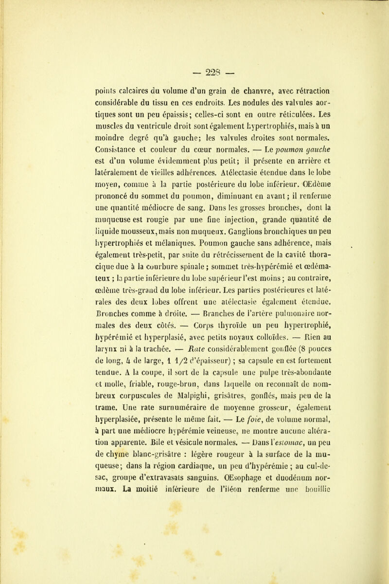 — 22S — points calcaires du volume d'un grain de chanvre, avec retraction considerable du tissu en ces endroits. Les nodules des valvules aor- tiques sont un peu epaissis; celles-ci sont en outre reticulees. Les muscles du ventricule droit sont egalement hypertrophies, mais a un moindre degre qu'a gauche; les valvules droites sont normales. Consistance et couleur du coeur normales. — Le poumon gauche est d'un volume evidemment plus petit; il presente en arriere et lateralement de vieilles adherences. Atelectasie etendue dans le lobe moyen, comme a la partie posterieure du lobe inferieur. GEdeme prononce du sommet du poumon, diminuant en avant; il renferme une quantite mediocre de sang. Dans les grosses bronches, dont la muqucuse est rougie par une fine injection, grande quantite de liquide mousseux,mais non muqueux. Ganglions bronchiques un peu hypertrophies et melaniques. Poumon gauche sans adherence, mais egalement tres-petit, par suite du retrecissement de la cavite thora- ciquedue a la cuurbure spinale; sommet tres-hyperemie et cedema- teux ; la partie inferieure du lube superieur 1'est moins; au contraire, cedeine tres-grand du lobe inferieur. Les parties posterieures et late- rales des deux lobes offrent une atelectasie egalement etendue. Bronches comme a droite. — Branches de i'artere pulmonaire nor- males des deux cotes. — Corps thyro'ide un peu hypertrophic, hyperemie et hyperplasia, avec petits noyaux collo'ides. — Rien au larynx ni a la trachee. — Rate considerablement gonflee (8 pouces de long, k de large, 11/2 d'epaisseur); sa capsule en est fortement tendue. A la coupe, il sort de la capsule une pulpe tres-abondante et molle, friable, rouge-brun, dans laqueile on reconnait de nom- breux corpuscules de Malpighi, grisatres, gonfles, mais peu de la trame. Une rate surnumeraire de moyenne grosseur, egalement hyperplasiee, presente le meme fait. — Le foie, de volume normal, a part une mediocre hyperemie veineuse, ne montre aucune altera- tion apparente. Bile et vesicule normales. — Dans I'estomac, un peu de chyme blanc-grisatre : legere rougeur a la surface de la mu- queuse; dans la region cardiaque, un peu d'hyperemie; au cul-de- sac, groupe d'extravasals sanguins. OEsophage et duodenum nor- inaux. La moitie inferieure de Tiieon renferme une bouillic