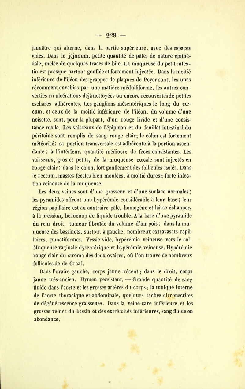 jaunatre qui alterne, dans la partie superieure, avec ties espaces vides. Dans le jejunum, petite quantite de pate, de nature epithe- liale, melee de quelques traces de bile. La muqueuse du petit intes- tin est presque parlout gonfleeelfortement injectee. Dans la moilie inferieure de Tileon des grappes de plaques de Peyer sont, les unes recemment envahies par une matiere medulliforme, les autres con- verges en ulcerations deja nettoyees ou encore recouvertesde pelites eschares adherentes. Les ganglions mSsenteriques le long du cce- cum, et ceux de la moilie' inferieure de l'ileon, du volume d'une noisette, sont, pour la plupart, d'un rouge livide et d'une consis- tance molle. Les vaisseaux de i'cpiploon et du feuillet intestinal du peritoine sont remplis de sang rouge clair; le colon est fortement meteorisS; sa portion transversale estadherente a la portion ascen- dante; a l'interieur, quantite mediocre de feces consistantes. Les vaisseaux, gros et petits, de la muqueuse ccecale sont injectes en rouge clair; dans le colon,fortgonflementdes follicules isoles. Dans le rectum, masses fecales bien moulees, a moitie dures; forte infec- tion veineuse de la muqueuse. Les deux veines sont d'une grosseur et d'une surface normales; les pyramides offrent une hyperemie considerable a leur base; leur region papillaire est au contraire pale, homogene et laisse echapper, a lapression, beaucoup de liquide trouble. A la base d'une pyramide du rein droit, tumeur fibroide du volume d'un pois; dans la mu- queuse des bassinets, surtout a gauche, nombreux exlravasats capil- laires, punctiformes. Vessie vide, hyperemie veineuse vers le col. Muqueuse vaginale dysenterique et hyperemie veineuse. Hyperemie rouge clair du stroma des deux ovaires, ou Ton trouve de nombreux follicules de de Graaf. Dans l'ovaire gauche, corps jaune recent; dans le droit, corps jaune tres-ancien. Hymen persistant.—Grande quantite de saag fluide dans 1'aorte et les grosses arteres du corps; la tunique interne de 1'aorte thoracique et abdominaie, quelques taches circonscrites de degenerescence graisseuse. Dans la veine-cave inferieure et les grosses veines du bassin et des exiremites inferieures, sang fluide en abondance.