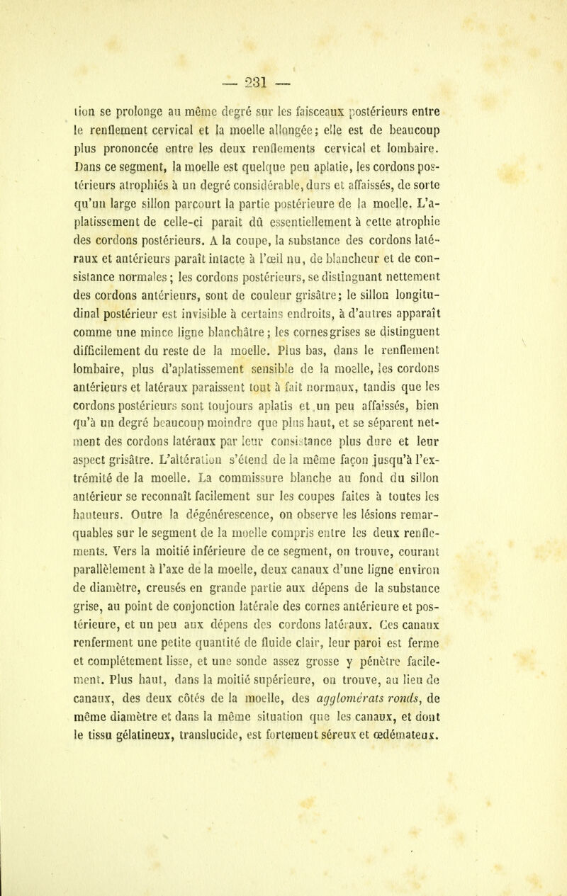 lion se prolonge au meme degre sur les faisceaux posterieurs entre le renflement cervical et la moelle allongee; elle est de beaucoup plus prononcee entre les deux renflements cervical et lombaire. Dans ce segment, la moelle est quelquc peu aplatie, les cordons pos- terieurs atrophies a un degre considerable, dors el affaisses, de sorte qu'un large silion parcourt la partie posterieure de la moelle. L'a- platissement de celle-ci parait du essentiellement a cette atrophic des cordons posterieurs. A la coupe, la substance des cordons lale- raux et anterieurs parait intacte a 1'oeil nu, de blancheur et de con- sislance normales; les cordons posterieurs, sedistinguant nettement des cordons anterieurs, sont de couleur grisatre; le silion longitu- dinal posterieur est invisible a certains endroits, a d'autres apparait comme une mince ligne blanchalre; les cornesgrises se distinguent difftcilement du reste de la moelle. Plus bas, dans le renflement lombaire, plus d'aplatissement sensible de la moelle, les cordons anterieurs et lateraux paraissent tout a fait normaux, tandis que les cordons posterieurs sont loujours aplatis et un peu affaisses, bien qu'a un degre beaucoup moindre que pins haut, et se s6parent net- men t des cordons lateraux par leur consi-tance plus dore et leur aspect grisatre. I/alt6ration s'etend de la meme fa con jusqu'a 1'ex- tremite de la moelle. La commissure blanche au fond du silion anterieur se reconnait facilement sur les coupes faites a toutes les hauteurs. Outre la degenerescence, on observe les lesions remar- quables sur le segment de la moelle compris entre les deux rende- ments. Vers la moitie inferieure de ce segment, on trouve, courant parallelement a l'axe de la moelle, deux canaux d'une ligne environ de diametre, creuses en grande partie aux depens de la substance grise, au point de conjonction laterale des cornes anterieure et pos- terieure, et un peu aux depens des cordons lateraux. Ces canaux renferment une petite quantite de fluide clair, leur paroi est ferme et completement lisse, et une sonde assez grosse y penetre facile- ment. Plus haul, dans la moitie superieure, on trouve, au lieu de canaux, des deux cotes de la moelle, des aggiomerats ronds, de meme diametre et dans la meme situation que les canaux, et dont le tissu gelatineux, translucide, est forteraent sereux et oedeinateux.