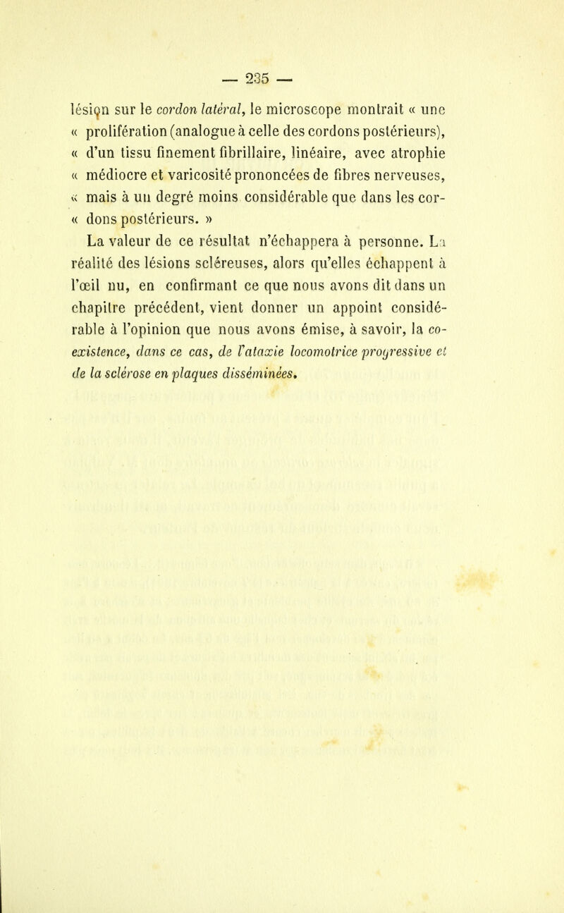 lesion sur le cordon lateral, le microscope m on trait « une « proliferation (analogue a celle des cordons posterieurs), « d'un tissu finement fibrillaire, lineaire, avec atrophie « mediocre et varicosity prononcees de fibres nerveuses, v< mais a uu degre moins considerable que dans les cor- « dons posterieurs. » La valeur de ce resultat n'ecbappera a personne. La realite des lesions sclereuses, alors qu'elles echappent a 1'oeil nu, en confirmant ce que nous avons dit dans un chapitre precedent, vient donner un appoint conside- rable a l'opinion que nous avons emise, a savoir, la co- existence, dans ce cas, de J!ataxic locomotrice progressive et de la sclerose en plaques disseminees.