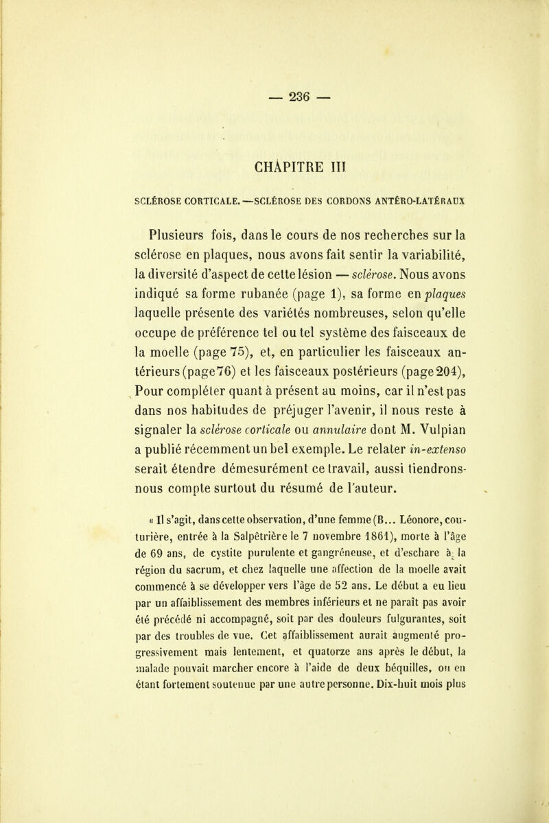 CHAPITRE III SCLEROSE CORTICALE. —SCLEROSE DES CORDONS ANTERO-LATERAUX Plusieurs fois, dansle cours de nos rechercbes sur la sclerose en plaques, nous avons fait sentir la variabilis, la diversite d'aspect de cette lesion — sclerose. Nous avons indique sa forme rubanee (page 1), sa forme en plaques laquelle presenle des varietes nombreuses, selon qu'elle occupe de preference tel ou tel systeme des faisceaux de la moelle (page 75), et, en parliculier les faisceaux an- terieurs(page76) et les faisceaux posterieurs (page204), Pour completer quant a present au moins, car il n'est pas dans nos habitudes de prejuger l'avenir, il nous reste a signaler la sclerose corticale ou annulaire dont M. Vulpian a publie recemment un bel exemple. Le relater in-extenso serait etendre demesurement ce travail, aussi tiendrons- nous compte surtout du resume de Tauteur. «Il s'agit, dans cette observation, d'une femme(B... Leonore,cou- turiere, entree a la Salpetriere le 7 novembre 1861), morte a Page de 69 ans, de cystite purulente et gangreneuse, et d'eschare a. la region du sacrum, et chez laquelle une affection de la moelle avait commence a dSvelopper vers l'age de 52 ans. Le debut a eu lieu par un affaiblissement des membres inferieurs el ne parait pas avoir ete precede ni accompagn^, soit par des douleurs fulgurantes, soit par des troubles de vue. Get affaiblissement aurait augmente pro- gressivement mais lentement, et quatorze ans apres le debut, la malade pouvait marcher encore a Taide de deux bequilles, ou en etant fortement soutenue par une autre personne. Dix-huit mois plus