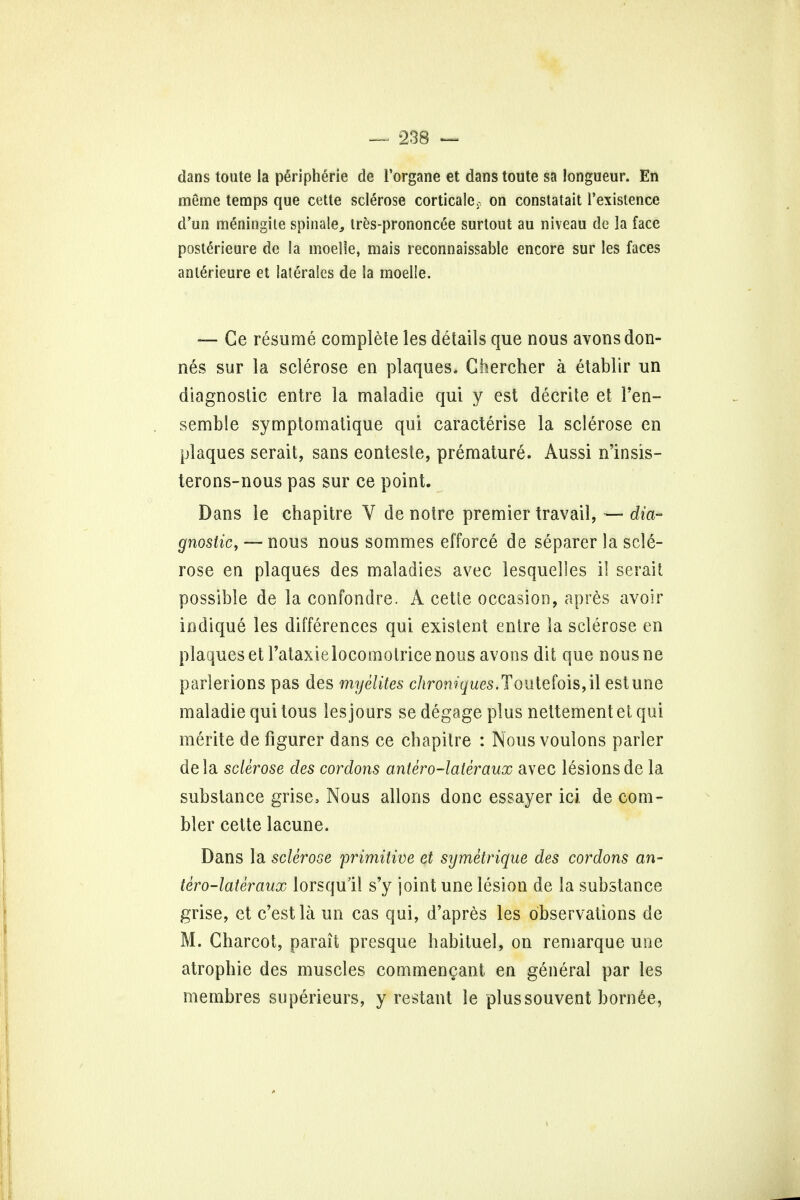 dans toute la peripheric de Torgane et dans toute sa longueur. En meme temps que cette sclerose corticale, on constatait l'existence d'un meningite spinale, tres-prononc&e surtout au niveau de la face posterieure de la moelle, mais reconnaissable encore sur les faces anlerieure et laterales de la moelle. — Ce resume complete les details que nous avonsdon- nes sur la sclerose en plaques, Chercher a etablir un diagnostic entre la maladie qui y est decrite et l'en- semble symptomatique qui caracterise la sclerose en plaques serait, sans eonteste, premature. Aussi n'insis- terons-nous pas sur ce point. Dans le chapitre V de noire premier travail, — dia- gnostic, — nous nous sommes efforce de separer la scle- rose en plaques des maladies avec lesquelles il serait possible de la confondre. A cette occasion, apres avoir indique les differences qui existent entre la sclerose en plaques et l'ataxielocoinotrice nous avons dit que nousne parlerions pas des myelites chroniques.Toutefois, il estune maladie qui lous les jours sedegage plus nettementet qui merite de figurer dans ce chapitre : Nous voulons parler dela sclerose des cordons antero-lateraux avec lesions de la substance grise, Nous allons done essayer ici de com- bier cette lacune. Dans la sclerose primitive et symetrique des cordons an- tero-lateraux lorsqull s'y joint une lesion de la substance grise, et c'estla un cas qui, d'apres les observations de M. Charcot, parait presque habituel, on remarque une atrophie des muscles commengant en general par les membres superieurs, y restant le plussouvent bornee,