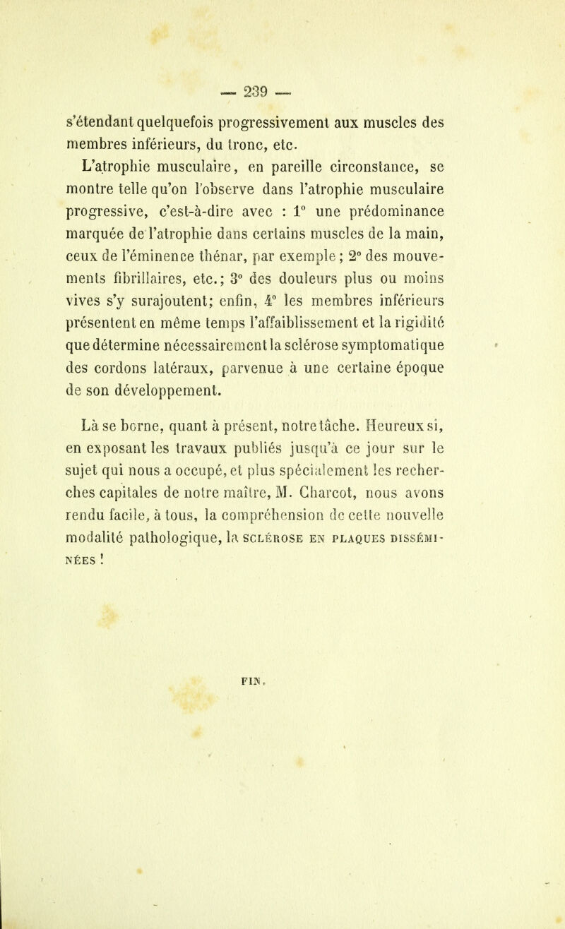 s'etendant quelquefois progressivement aux muscles des membres inferieurs, du tronc, etc. L'atrophie musculaire, en pareille circonstance, se montre telle qu'on l'observe dans l'atrophie musculaire progressive, c'est-a-dire avec : 1° une predominance marquee de l'atrophie dans certains muscles de la main, ceux de 1'eminence thenar, par exemple; 2° des mouve- ments fibri 11 aires, etc.; 3° des douleurs plus ou moms vives s'y surajoutent; en fin, 4° les membres inferieurs presentent en meme temps l'affaiblissement et la rigidite que determine necessaireracnt la sclerose symptomatique des cordons lateraux, parvenue a une certaine epoque de son developpement. La se borne, quant a present, notretache. Heureuxsi, en exposant les travaux pub lies jusqu'a ce jour sur le sujet qui nous a occupe, et plus speciulement les recher- ches capitales de noire mailre, M. Charcot, nous avons rendu facile, a tous, la comprehension dc ceite nouvelle modalite pathologique, la sclerose en plaques dissemi- NEES ! FIlNi,