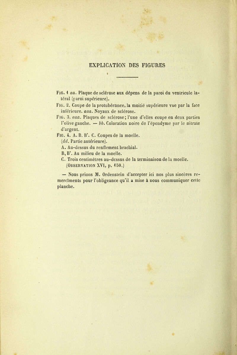 EXPLICATION DES FIGURES Fig. 1 aa. Plaque de sclerose aux d£pens de la paroi du ventricule la- teral (paroi superieure). Fig. 2. Coupe de la protuberance, la moitie supe>ieure vue par la face inferieure. aaa. Noyaux de sclerose. Fig. 3. aaa. Plaques de sclerose; 1'une d1elles coupe en deux parlies l'olive gauche. — bb. Coloration noire de l'ependymc par le nitrate d'argent. Fig. 4. A. B. B\ C. Coupes de la moelle. (dd. Partie antdrieure). A. Au-dcssus du renflement brachial. B, B\ Au milieu de la moelle. C Trois centimetres au-dessus de la terminaison de la moelle. (Observation XVI, p. 4 50.) — Nous prions M. Ordenslein d'accepter ici nos plus sinceres re- merciments pour l'obligeance qu1il a mise a nous communiquer cette planche.