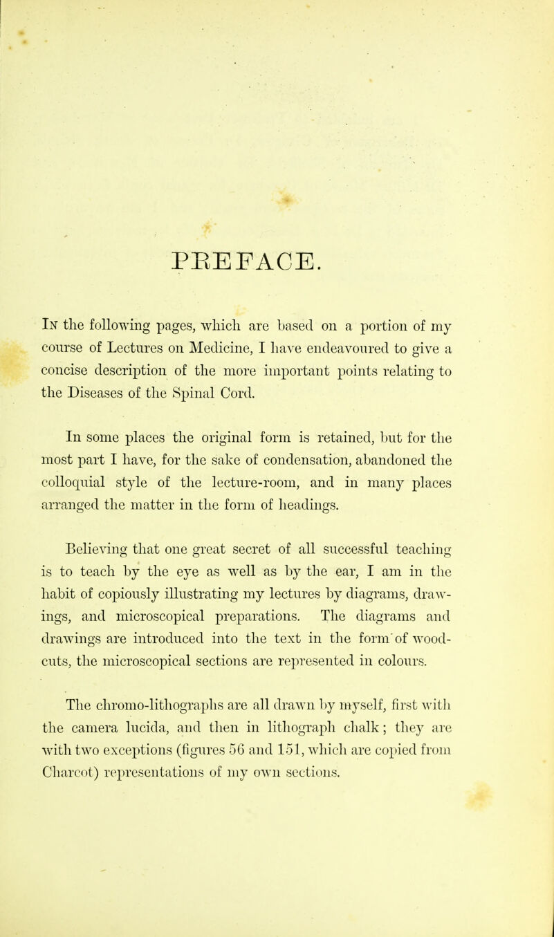 PREFACE. In the following pages, which are based on a portion of my course of Lectures on Medicine, I have endeavoured to give a concise description of the more important points relating to the Diseases of the Spinal Cord. In some places the original form is retained, but for the most part I have, for the sake of condensation, abandoned the colloquial style of the lecture-room, and in many places arranged the matter in the form of headings. Believing that one great secret of all successful teaching- is to teach by the eye as well as by the ear, I am in the habit of copiously illustrating my lectures by diagrams, draw- ings, and microscopical preparations. The diagrams and drawings are introduced into the text in the form' of wood- cuts, the microscopical sections are represented in colours. The chromo-lithographs are all drawn by myself, first with the camera lucida, and then in lithograph chalk; they are with two exceptions (figures 56 and 151, which are copied from Charcot) representations of my own sections.