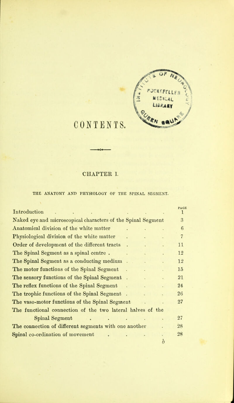 CONTENTS. CHAPTER I. THE ANATOMY AND PHYSIOLOGY OF THE SPINAL SEGMENT, PAGE Introduction ....... 1 Naked eye and microscopical characters of the Spinal Segment 3 Anatomical division of the white matter ... 6 Physiological division of the white matter 7 Order of development of the different tracts . . . 11 The Spinal Segment as a spinal centre . . . .12 The Spinal Segment as a conducting medium . , , 12 The motor functions of the Spinal Segment . . 15 The sensory functions of the Spinal Segment . . . 21 The reflex functions of the Spinal Segment ... 24 The trophic functions of the Spinal Segment ... 26 The vaso-motor functions of the Spinal Segment . . 27 The functional connection of the two lateral halves of the Spinal Segment . . . . .27 The connection of different segments with one another . 28 Spinal co-ordination of movement .... 28 b