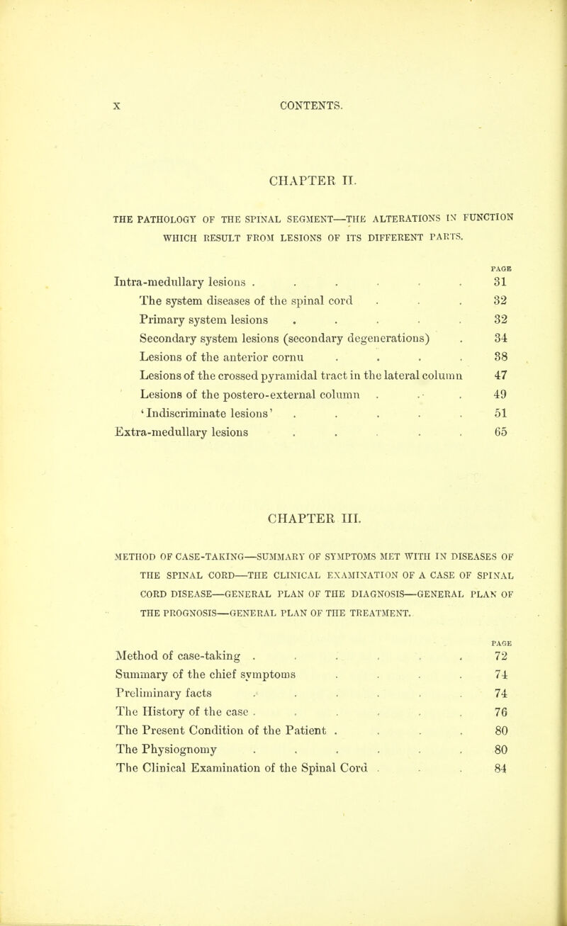 CHAPTER II. THE PATHOLOGY OF THE SPINAL SEGMENT—THE ALTERATIONS IN FUNCTION WHICH RESULT FROM LESIONS OF ITS DIFFERENT PARTS, PAGE Intra-medullary lesions . . . . . 31 The system diseases of the spinal cord ... 32 Primary system lesions 32 Secondary system lesions (secondary degenerations) . 34 Lesions of the anterior cornu . . . .38 Lesions of the crossed pyramidal tract in the lateral column 47 Lesions of the postero-external column . .• . 49 'Indiscriminate lesions' ..... 51 Extra-medullary lesions . 65 CHAPTER III. METHOD OF CASE-TAKING—SUMMARY OF SYMPTOMS MET WITH IN DISEASES OF THE SPINAL CORD—THE CLINICAL EXAMINATION OF A CASE OF SPINAL CORD DISEASE—GENERAL PLAN OF THE DIAGNOSIS—GENERAL PLAN OF THE PROGNOSIS—GENERAL PLAN OF THE TREATMENT. PAGE Method of case-taking ...... 72 Summary of the chief symptoms . . . .74 Preliminary facts ...... 74 The History of the case . .... 76 The Present Condition of the Patient . . .80 The Physiognomy 80 The Clinical Examination of the Spinal Cord ... 84