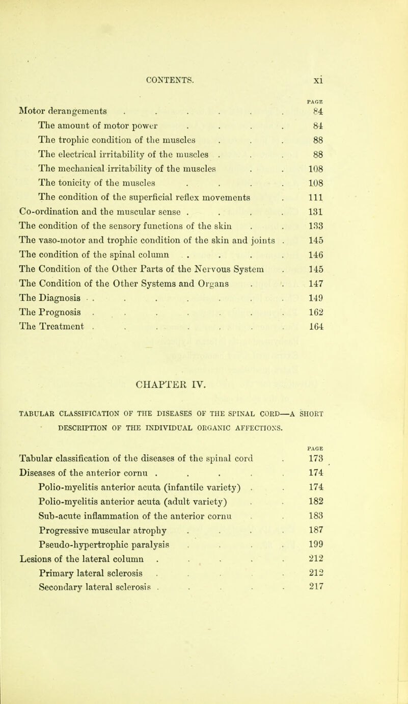 PAGE Motor derangements ...... 84 The amount of motor power .... 84 The trophic condition of the muscles ... 88 The electrical irritability of the muscles ... 88 The mechanical irritability of the muscles . . 108 The tonicity of the muscles .... 108 The condition of the superficial reflex movements . Ill Co-ordination and the muscular sense .... 131 The condition of the sensory functions of the skin . . 133 The vaso-motor and trophic condition of the skin and joints . 145 The condition of the spinal column ... . . 146 The Condition of the Other Parts of the Nervous System . 145 The Condition of the Other Systems and Organs . . 147 The Diagnosis • . . . . . . . 149 The Prognosis ....... 162 The Treatment . . . . . 164 CHAPTER IV. TABULAR CLASSIFICATION OF THE DISEASES OF THE SPINAL CORD—A SHORT DESCRIPTION OF THE INDIVIDUAL ORGANIC AFFECTIONS. Tabular classification of the diseases of the spinal cord . 173 Diseases of the anterior cornu ..... 174 Polio-myelitis anterior acuta (infantile variety) . 174 Polio-myelitis anterior acuta (adult variety) . . 182 Sub-acute inflammation of the anterior cornu . . 183 Progressive muscular atrophy .... 187 Pseudo-hypertrophic paralysis .... 199 Lesions of the lateral column ..... 212 Primary lateral sclerosis ... .212 Secondary lateral sclerosis ..... 217