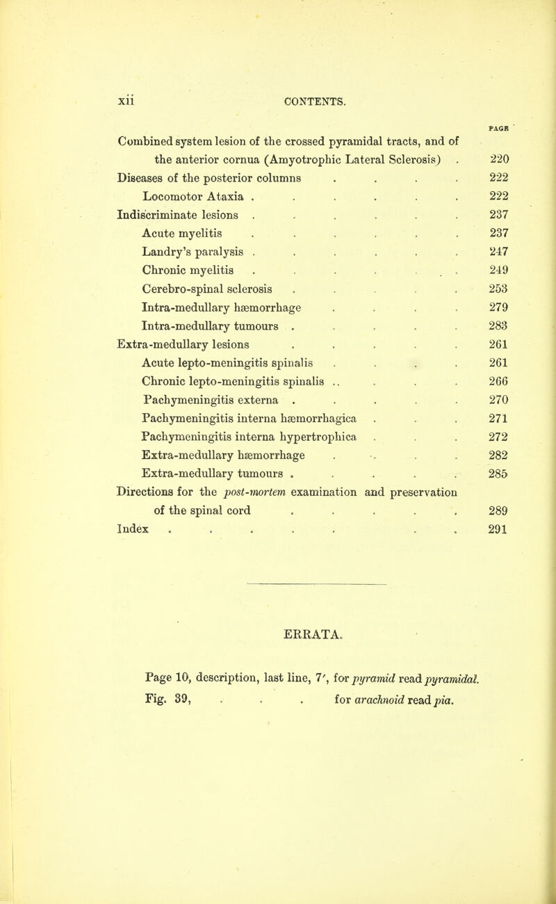 Combined system lesion of the crossed pyramidal tracts, and of the anterior cornua (Amyotrophic Lateral Sclerosis^ . 220 Diseases of the posterior columns .... 222 Locomotor Ataxia ...... 222 Indiscriminate lesions ...... 237 Acute myelitis . . , . . 237 Landry's paralysis ...... 247 Chronic myelitis . . . , . . 249 Cerebro-spinal sclerosis . . . . 253 Intra-medullary haemorrhage .... 279 Intra-medullary tumours . .. . . . 283 Extra-medullary lesions ..... 261 Acute lepto-meningitis spinalis .... 261 Chronic lepto-meningitis spinalis .. . . . 266 Pachymeningitis externa . . . . .270 Pachymeningitis interna hsemorrhagica . . . 271 Pachymeningitis interna hypertrophica , . . 272 Extra-medullary haemorrhage . -. . . 282 Extra-medullary tumours ..... 285 Directions for the post-mortem examination and preservation of the spinal cord ..... 289 Index ..... 291 ERRATA. Page 10, description, last line, 7', for pyramid read pyramidal Fig. 39, . . for arachnoid read pin.