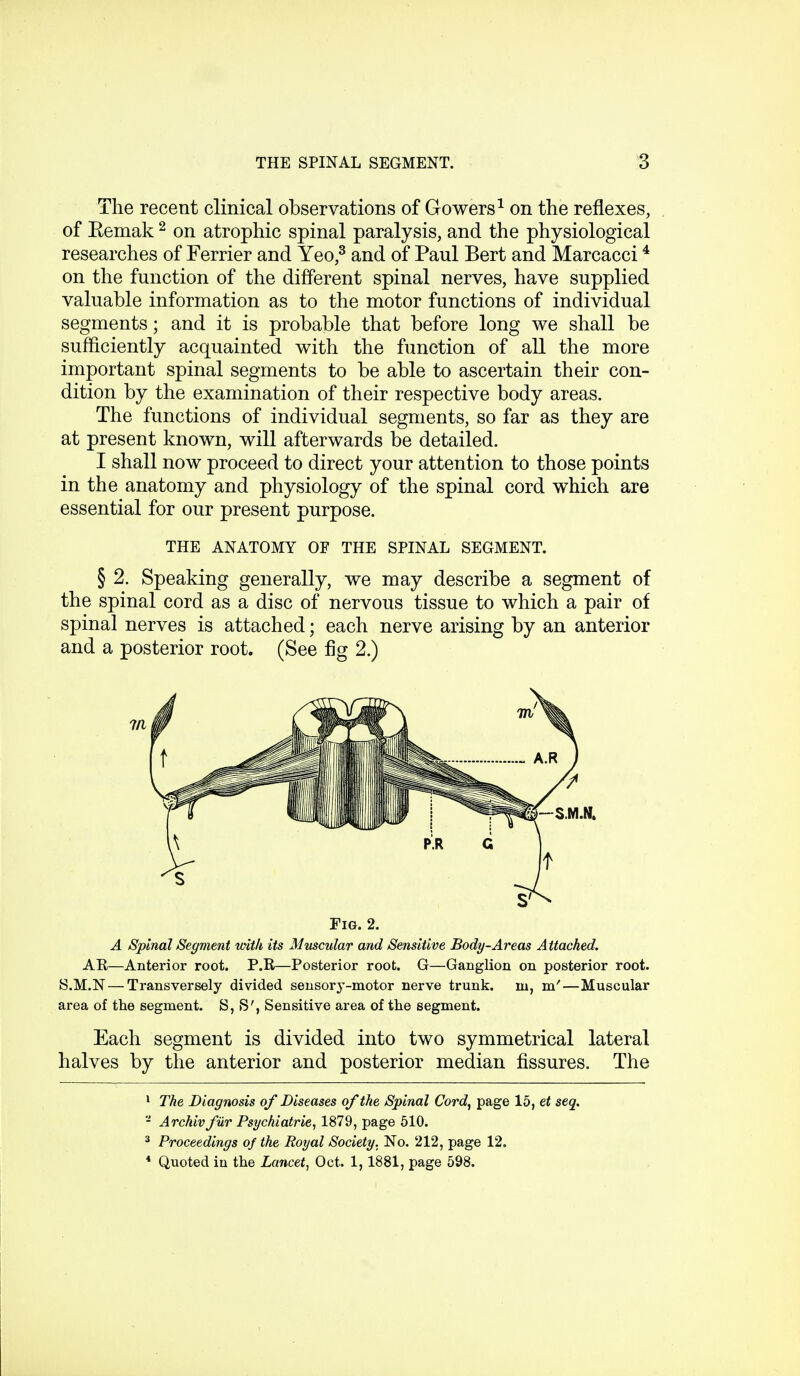 The recent clinical observations of Gowers1 on the reflexes, of Eemak 2 on atrophic spinal paralysis, and the physiological researches of Ferrier and Yeo,3 and of Paul Bert and Marcacci4 on the function of the different spinal nerves, have supplied valuable information as to the motor functions of individual segments; and it is probable that before long we shall be sufficiently acquainted with the function of all the more important spinal segments to be able to ascertain their con- dition by the examination of their respective body areas. The functions of individual segments, so far as they are at present known, will afterwards be detailed. I shall now proceed to direct your attention to those points in the anatomy and physiology of the spinal cord which are essential for our present purpose. THE ANATOMY OF THE SPINAL SEGMENT. § 2. Speaking generally, we may describe a segment of the spinal cord as a disc of nervous tissue to which a pair of spinal nerves is attached; each nerve arising by an anterior and a posterior root. (See fig 2.) Fig. 2. A Spinal Segment with its Muscular and Sensitive Body-Areas Attached. AE—Anterior root. P.R—Posterior root. G—Ganglion on posterior root. S.M.N — Transversely divided sensory-motor nerve trunk, in, m'—Muscular area of the segment. S, S', Sensitive area of the segment. Each segment is divided into two symmetrical lateral halves by the anterior and posterior median fissures. The 1 The Diagnosis of Diseases of the Spinal Cord, page 15, et seq. 2 Archivfur Psyckiatrie, 1879, page 510. 3 Proceedings of the Royal Society. No. 212, page 12. 4 Quoted in the Lancet, Oct. 1,1881, page 598.